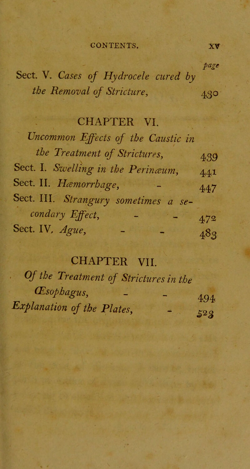 page Sect. V. Cases of Hydrocele cured by the Removal of Stricture, 430 CHAPTER VI. Uncommon Effects of the Caustic in the Treatment of Strictures, ygg Sect. I. Swelling in the Perinamm, 441 Sect. II. Hcemorrhage, - 447 Sect. III. Strangury sometimes a se- condary Effect, - - 472 Sect. IV, Ague, - - 483 CHAPTER VII. Of the Treatment of Strictures in the (Esophagus, - - m Explanation of the Plates, -