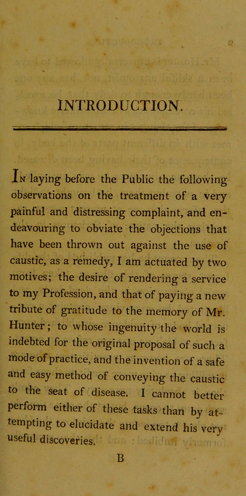 INTRODUCTION. — In laying before the Public the following observations on the treatment of a very painful and distressing complaint, and en- deavouring to obviate the objections that have been thrown out against the use of caustic, as a remedy, I am actuated by two motives; the desire of rendering a service to my Profession, and that of paying a new tribute of gratitude to the memory of Mr. Hunter; to whose ingenuity the world is indebted for the original proposal of such a mode of practice, and the invention of a safe and easy method of conveying the caustic to the seat of disease. I cannot better perform either of these tasks than by at- tempting to elucidate and extend his very useful discoveries. B