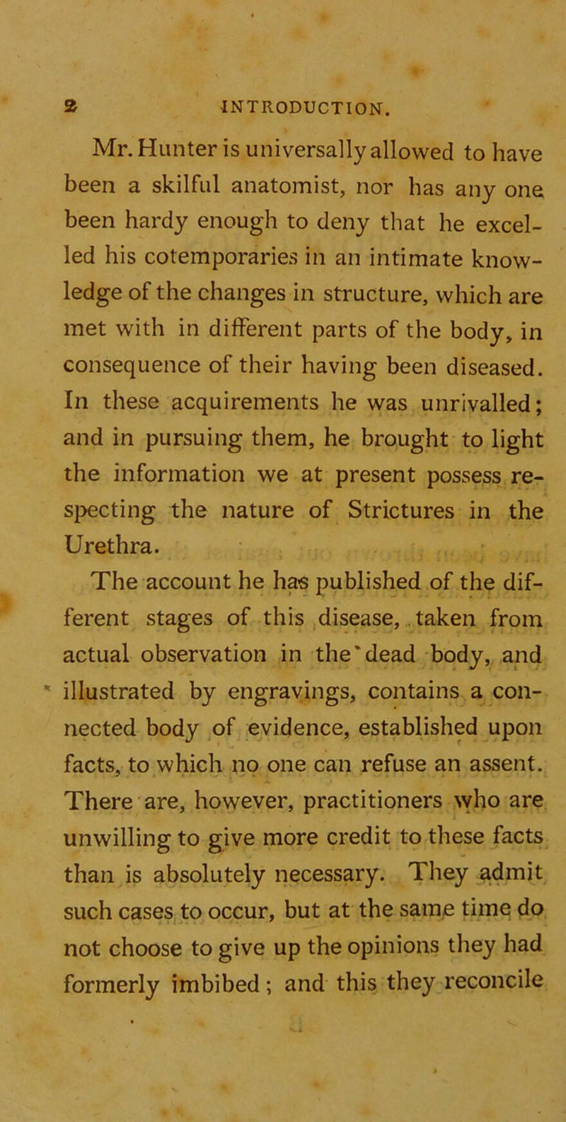 Mr. Hunter is universally allowed to have been a skilful anatomist, nor has any one been hardy enough to deny that he excel- led his cotemporaries in an intimate know- ledge of the changes in structure, which are met with in different parts of the body, in consequence of their having been diseased. In these acquirements he was unrivalled; and in pursuing them, he brought to light the information we at present possess re- specting the nature of Strictures in the Urethra. The account he has published of the dif- ferent stages of this disease, taken from actual observation in the'dead body, and ' illustrated by engravings, contains a con- nected body of evidence, established upon facts, to which no one can refuse an assent. There are, however, practitioners who are unwilling to give more credit to these facts than is absolutely necessary. They admit such cases to occur, but at the same time do not choose to give up the opinions they had formerly imbibed; and this they reconcile