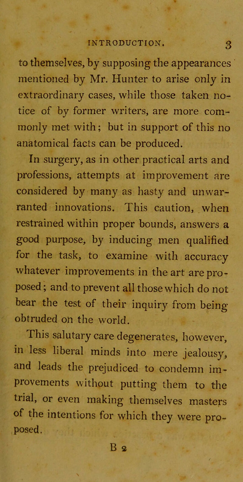 to themselves, by supposing the appearances mentioned by Mr. Hunter to arise only in extraordinary cases, while those taken no- tice of by former writers, are more com- monly met with; but in support of this no anatomical facts can be produced. In surgery, as in other practical arts and professions, attempts at improvement are considered by many as hasty and unwar- ranted innovations. This caution, when restrained within proper bounds, answers a good purpose, by inducing men qualified for the task, to examine with accuracy whatever improvements in the art are pro- posed ; and to prevent all those which do not bear the test of their inquiry from being obtruded on the world. This salutary care degenerates, however, in less liberal minds into mere jealousy, and leads the prejudiced to condemn im- provements without putting them to the trial, or even making themselves masters of the intentions for which they were pro- posed. \ B s