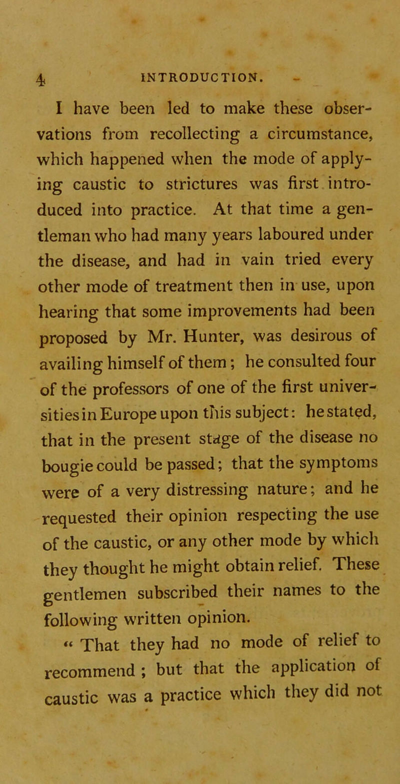 4< I have been led to make these obser- vations from recollecting a circumstance, which happened when the mode of apply- ing caustic to strictures was first intro- duced into practice. At that time a gen- tleman who had many years laboured under the disease, and had in vain tried every other mode of treatment then in use, upon hearing that some improvements had been proposed by Mr. Hunter, was desirous of availing himself of them; he consulted four of the professors of one of the first univer- sities in Europe upon this subject: he stated, that in the present stage of the disease no bougie could be passed; that the symptoms were of a very distressing nature; and he requested their opinion respecting the use of the caustic, or any other mode by which they thought he might obtain relief. These gentlemen subscribed their names to the following written opinion. “ That they had no mode of relief to recommend ; but that the application of caustic was a practice which they did not