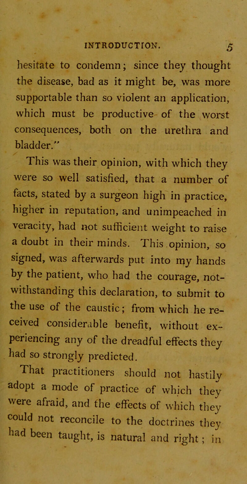 hesitate to condemn; since they thought the disease, bad as it might be, was more supportable than so violent an application, which must be productive of the worst consequences, both on the urethra and bladder.” / This was their opinion, with which they were so well satisfied, that a number of facts, stated by a surgeon high in practice, higher in reputation, and unimpeached in veracity, had not sufficient weight to raise a doubt in their minds. This opinion, so signed, was afterwards put into my hands by the patient, who had the courage, not- withstanding this declaration, to submit to the use of the caustic; from which he re- ceived considerable benefit, without ex- periencing any of the dreadful effects they had so strongly predicted. That practitioners should not hastily adopt a mode of practice of which they were afraid, and the effects of which they could not reconcile to the doctrines they had been taught, is natural and right; in