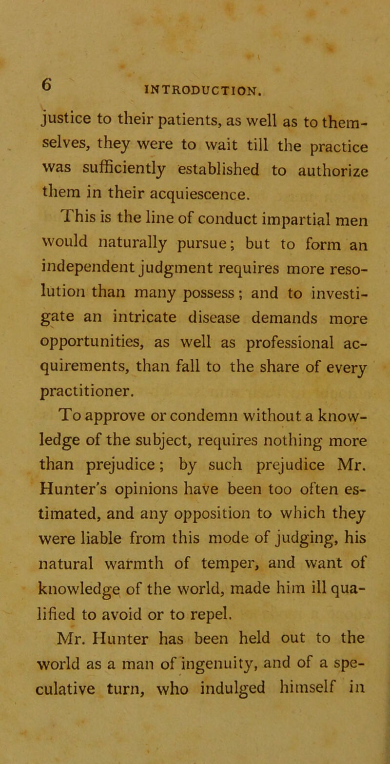 I Q INTRODUCTION. justice to their patients, as well as to them- selves, they were to wait till the practice was sufficiently established to authorize them in their acquiescence. This is the line of conduct impartial men would naturally pursue; but to form an independent judgment requires more reso- lution than many possess; and to investi- gate an intricate disease demands more opportunities, as well as professional ac- quirements, than fall to the share of every practitioner. To approve or condemn without a know- ledge of the subject, requires nothing more than prejudice; by such prejudice Mr. Hunter's opinions have been too often es- timated, and any opposition to which they were liable from this mode of judging, his natural warmth of temper, and want of knowledge of the world, made him ill qua- lified to avoid or to repel. Mr. Hunter has been held out to the world as a man of ingenuity, and of a spe- culative turn, who indulged himself in