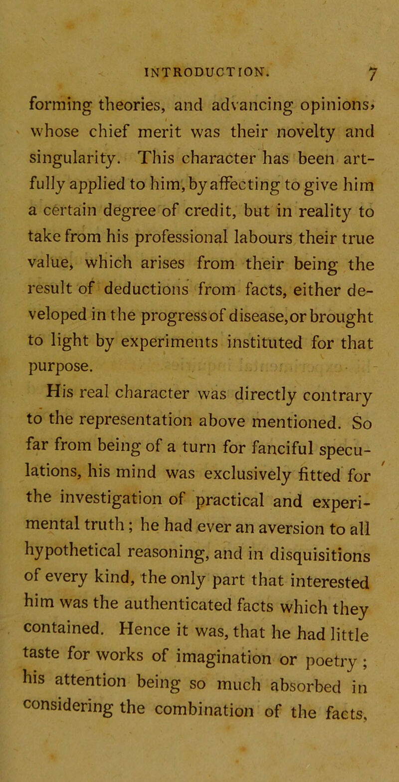 forming theories, and advancing opinions* whose chief merit was their novelty and singularity. This character has been art- fully applied to him, by affecting to give him a certain degree of credit, but in reality to take from his professional labours their true value, which arises from their being the result of deductions from facts, either de- veloped in the progress of disease,or brought to light by experiments instituted for that purpose. His real character was directly contrary to the representation above mentioned. So far from being of a turn for fanciful specu- lations, his mind was exclusively fitted for the investigation of practical and experi- mental truth ; he had ever an aversion to all hypothetical reasoning, and in disquisitions of every kind, the only part that interested him was the authenticated facts which they contained. Hence it was, that he had little taste for works of imagination or poetry ; his attention being so much absorbed in considering the combination of the facts.