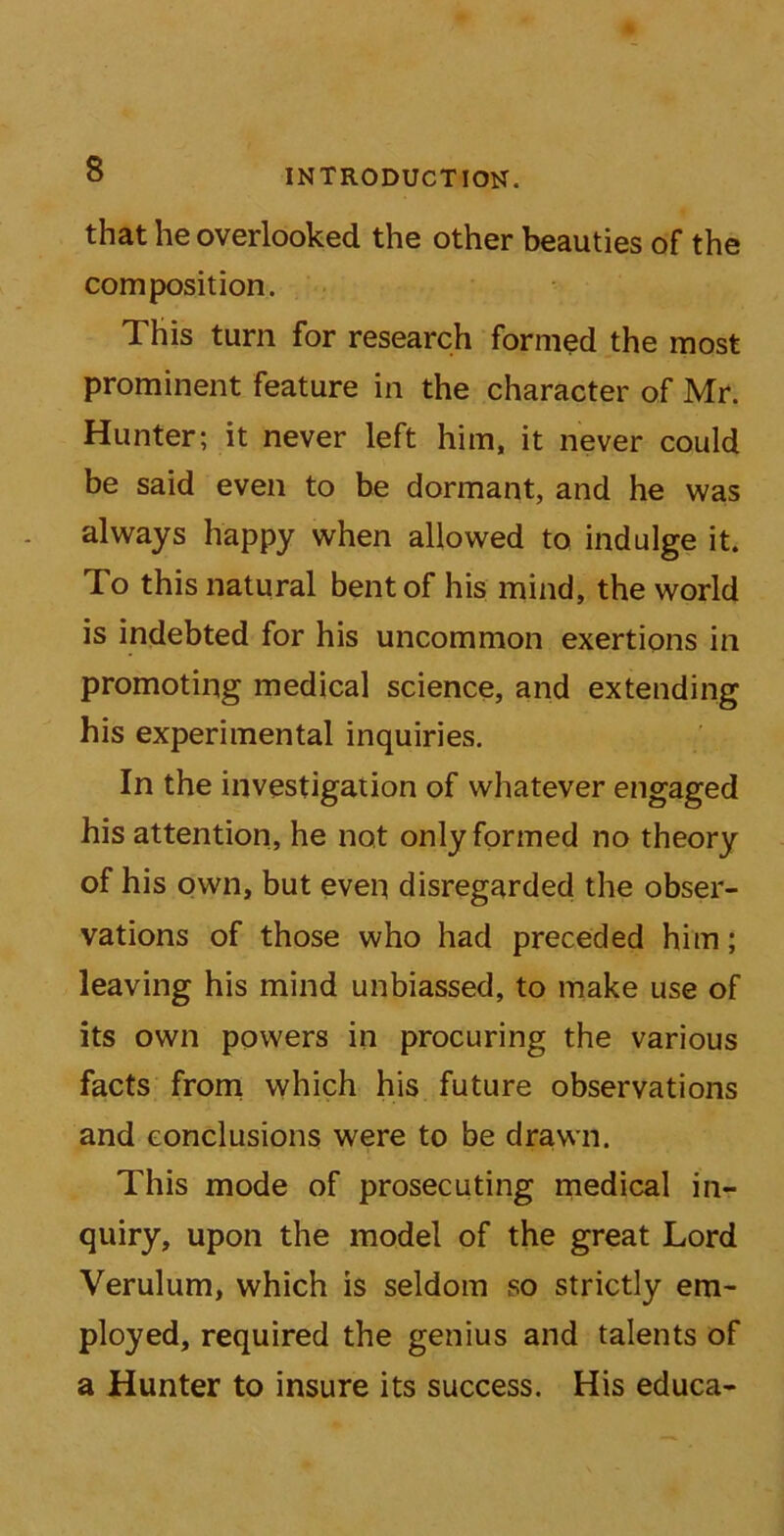 that he overlooked the other beauties of the composition. This turn for research formed the most prominent feature in the character of Mr. Hunter; it never left him, it never could be said even to be dormant, and he was always happy when allowed to indulge it. To this natural bent of his mind, the world is indebted for his uncommon exertions in promoting medical science, and extending his experimental inquiries. In the investigation of whatever engaged his attention, he not only formed no theory of his own, but even disregarded the obser- vations of those who had preceded him; leaving his mind unbiassed, to make use of its own powers in procuring the various facts from which his future observations and conclusions were to be drawn. This mode of prosecuting medical in- quiry, upon the model of the great Lord Verulum, which is seldom so strictly em- ployed, required the genius and talents of a Hunter to insure its success. His educa-