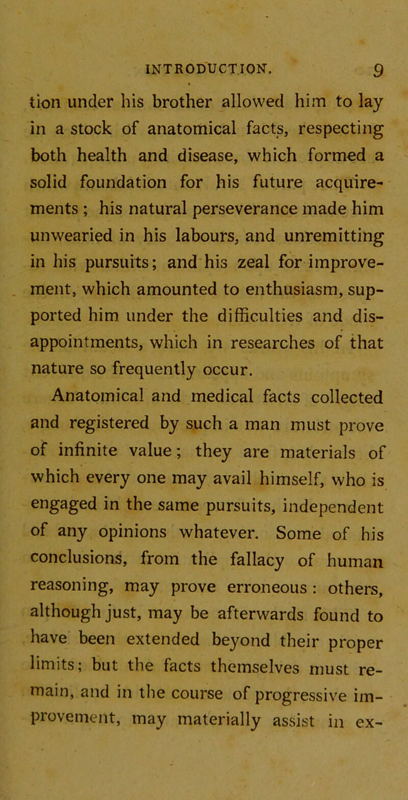 tion under his brother allowed him to lay in a stock of anatomical facts, respecting both health and disease, which formed a solid foundation for his future acquire- ments ; his natural perseverance made him unwearied in his labours, and unremitting in his pursuits; and his zeal for improve- ment, which amounted to enthusiasm, sup- ported him under the difficulties and dis- appointments, which in researches of that nature so frequently occur. Anatomical and medical facts collected and registered by such a man must prove of infinite value; they are materials of which every one may avail himself, who is engaged in the same pursuits, independent of any opinions whatever. Some of his conclusions, from the fallacy of human reasoning, may prove erroneous : others, although just, may be afterwards found to have been extended beyond their proper limits; but the facts themselves must re- main, and in the course of progressive im- provement, may materially assist in ex-