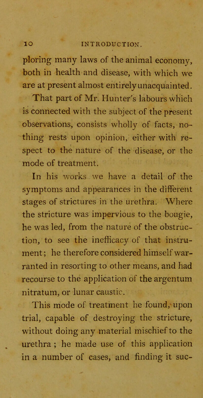 ploring many laws of the animal economy, both in health and disease, with which we are at present almost entirely unacquainted. That part of Mr. Hunter's labours which is connected with the subject of the present observations, consists wholly of facts, no- thing rests upon opinion, either with re- spect to the nature of the disease, or the mode of treatment. In his works we have a detail of the symptoms and appearances in the different stages of strictures in the urethra. Where the stricture was impervious to the bougie, he was led, from the nature of the obstruc- tion, to see the inefficacy of that in.stru- ment; he therefore considered himself war- ranted in resorting to other means, and had recourse to the application of the argentum nitratum, or lunar caustic. This mode of treatment he found, upon trial, capable of destroying the stricture, without doing any material mischief to the urethra ; he made use of this application in a number of cases, and finding it sue-