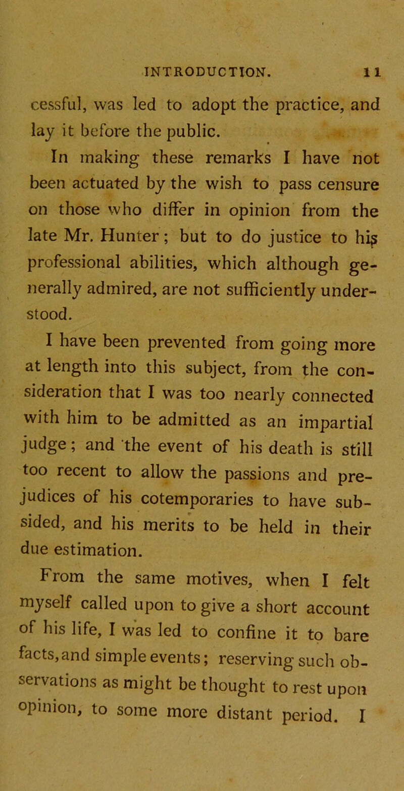 cessful, was led to adopt the practice, and lay it before the public. In making these remarks I have not been actuated by the wish to pass censure on those who differ in opinion from the late Mr. Hunter; but to do justice to hip professional abilities, which although ge- nerally admired, are not sufficiently under- stood. I have been prevented from going more at length into this subject, from the con- sideration that I was too nearly connected with him to be admitted as an impartial judge; and the event of his death is still too recent to allow the passions and pre- judices of his cotemporaries to have sub- sided, and his merits to be held in their due estimation. From the same motives, when I felt myself called upon to give a short account of his life, I was led to confine it to bare facts, and simple events; reserving such ob- servations as might be thought to rest upon opinion, to some more distant period. I