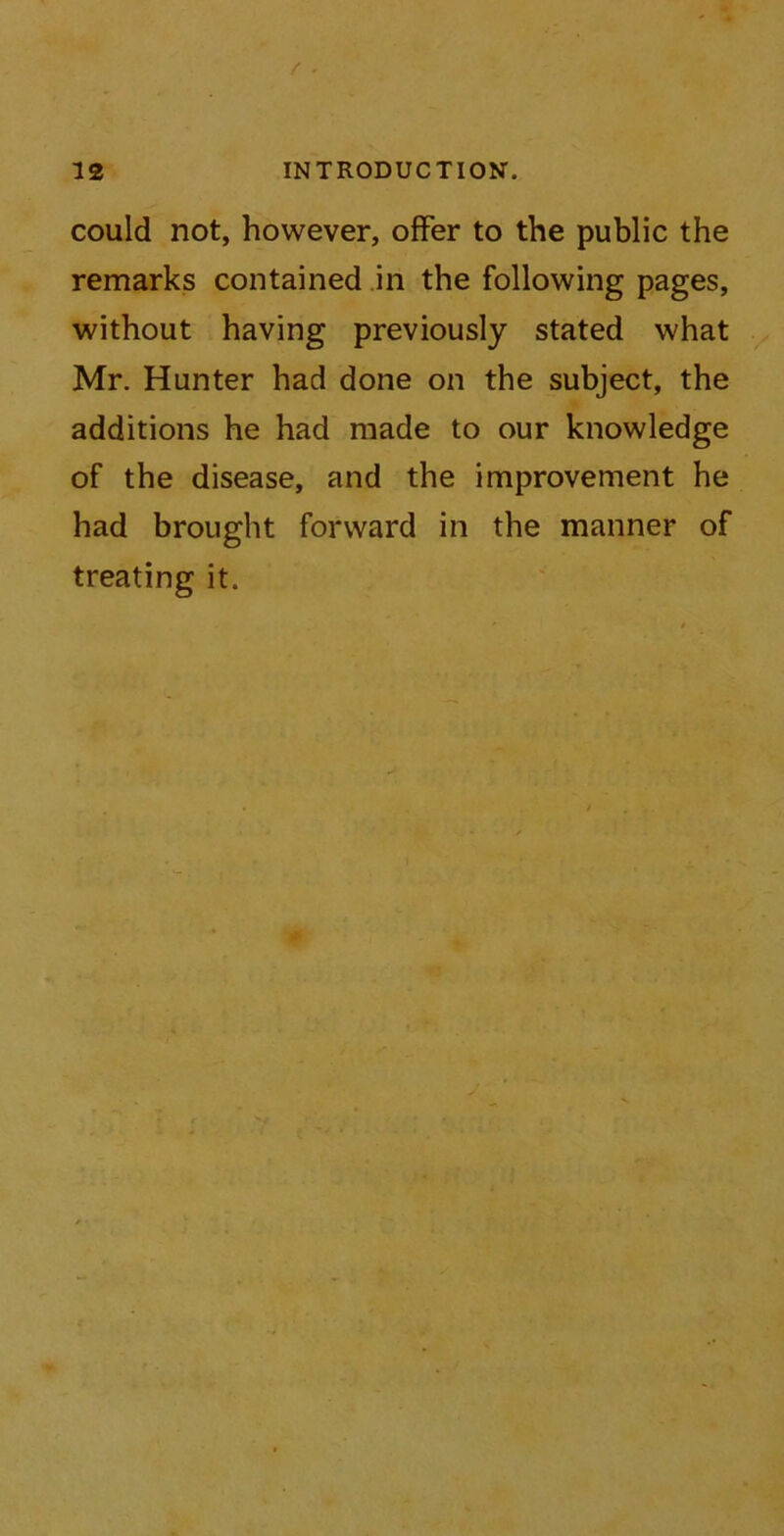 could not, however, offer to the public the remarks contained in the following pages, without having previously stated what Mr. Hunter had done on the subject, the additions he had made to our knowledge of the disease, and the improvement he had brought forward in the manner of treating it.