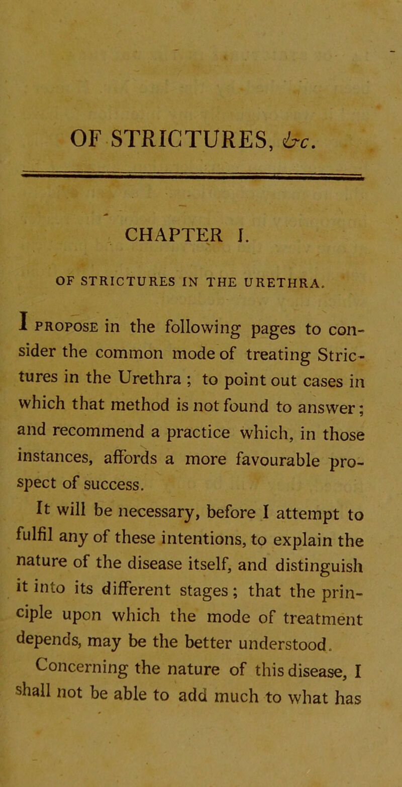 OF STRICTURES, ire. CHAPTER J. OF STRICTURES IN THE URETHRA. I propose in the following pages to con- sider the common mode of treating Stric- tures in the Urethra ; to point out cases in which that method is not found to answer; and recommend a practice which, in those instances, affords a more favourable pro- spect of success. It will be necessary, before I attempt to fulfil any of these intentions, to explain the nature of the disease itself, and distinguish it into its different stages; that the prin- ciple upon which the mode of treatment depends, may be the better understood. Concerning the nature of this disease, I shall not be able to add much to what has