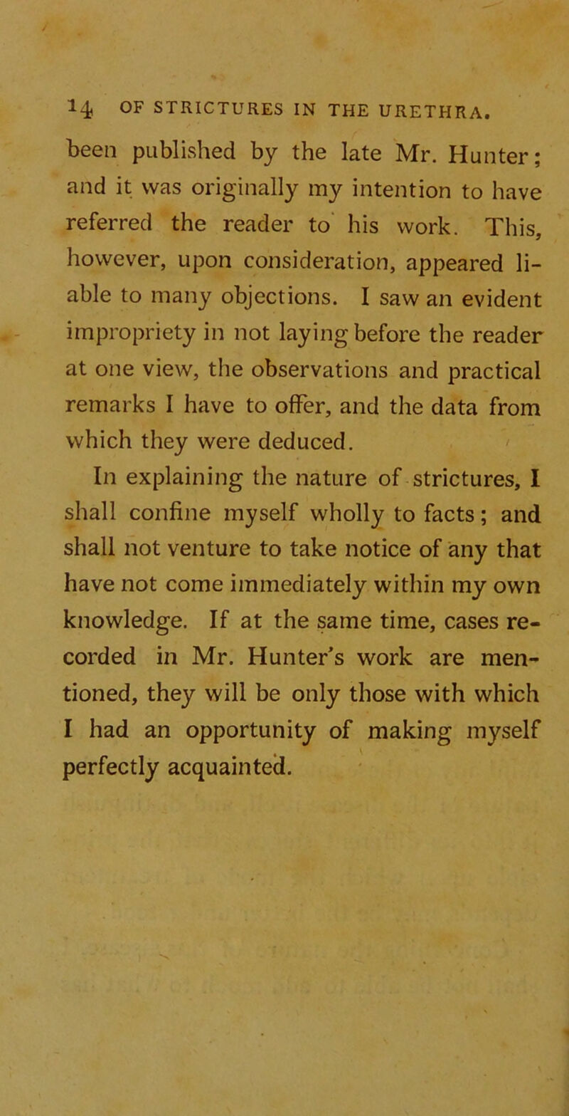 been published by the late Mr. Hunter; and it was originally my intention to have referred the reader to his work. This, however, upon consideration, appeared li- able to many objections. I saw an evident impropriety in not laying before the reader at one view, the observations and practical remarks I have to offer, and the data from which they were deduced. In explaining the nature of strictures, I shall confine myself wholly to facts; and shall not venture to take notice of any that have not come immediately within my own knowledge. If at the same time, cases re- corded in Mr. Hunter’s work are men- tioned, they will be only those with which I had an opportunity of making myself perfectly acquainted.