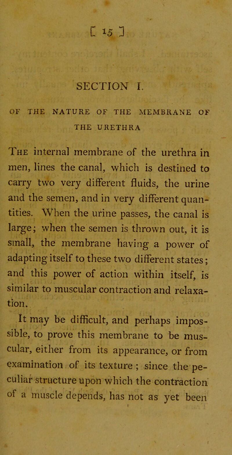SECTION I. OF THE NATURE OF THE MEMBRANE OF THE URETHRA The interna] membrane of the urethra in men, lines the canal, which is destined to carry two very different fluids, the urine and the semen, and in very different quan- tities. When the urine passes, the canal is large; when the semen is thrown out, it is small, the membrane having a power of adapting itself to these two different states; and this power of action within itself, is similar to muscular contraction and relaxa- tion. It may be difficult, and perhaps impos- sible, to prove this membrane to be mus- cular, either from its appearance, or from examination of its texture ; since the pe- culiar structure upon which the contraction of a muscle depends, has not as yet been r