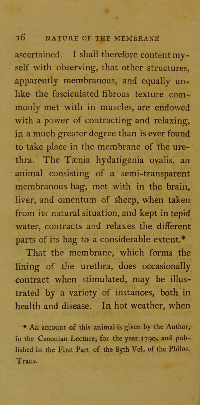 ascertained. I shall therefore content my- self with observing, that other structures, apparently membranous, and equally un- like the fasciculated fibrous texture com- monly met with in muscles, are endowed with a power of contracting and relaxing, in a much greater degree than is ever found to take place in the membrane of the ure- thra. The Taenia hydatigenia ovalis, an animal consisting of a semi-transparent membranous bag, met with in the brain, liver, and omentum of sheep, when taken from its natural situation, and kept in tepid water, contracts and relaxes the different parts of its bag to a considerable extent.* That the membrane, which forms the lining of the urethra, does occasionally contract when stimulated, may be illus- trated by a variety of instances, both in health and disease. In hot weather, when * An account of this animal is given by the Author, in the Croonian Lecture, for the year 1790, and pub- lished in the First Part of the 85th Vol. of the Philos. Trans.