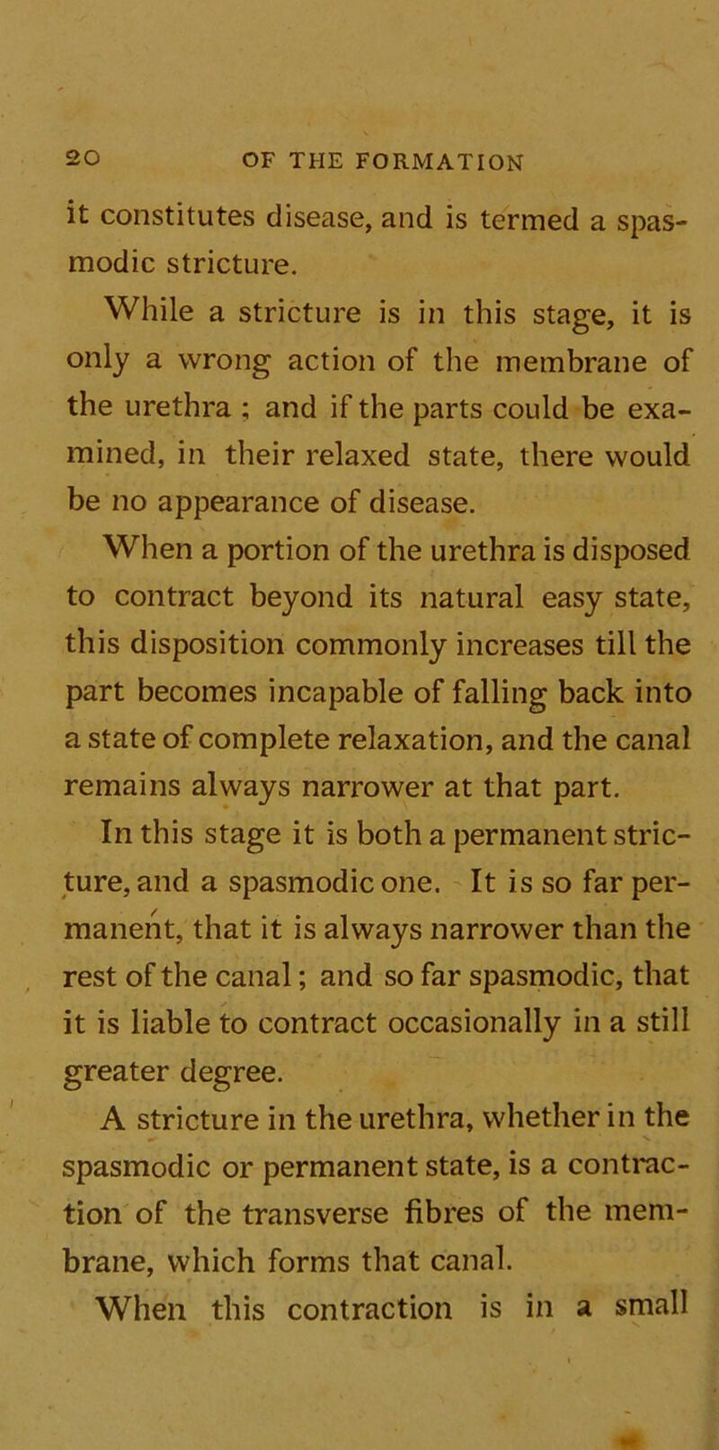 it constitutes disease, and is termed a spas- modic stricture. While a stricture is in this stage, it is only a wrong action of the membrane of the urethra ; and if the parts could be exa- mined, in their relaxed state, there would be no appearance of disease. When a portion of the urethra is disposed to contract beyond its natural easy state, this disposition commonly increases till the part becomes incapable of falling back into a state of complete relaxation, and the canal remains always narrower at that part. In this stage it is both a permanent stric- ture, and a spasmodic one. It is so far per- manent, that it is always narrower than the rest of the canal; and so far spasmodic, that it is liable to contract occasionally in a still greater degree. A stricture in the urethra, whether in the spasmodic or permanent state, is a contrac- tion of the transverse fibres of the mem- brane, which forms that canal. When this contraction is in a small