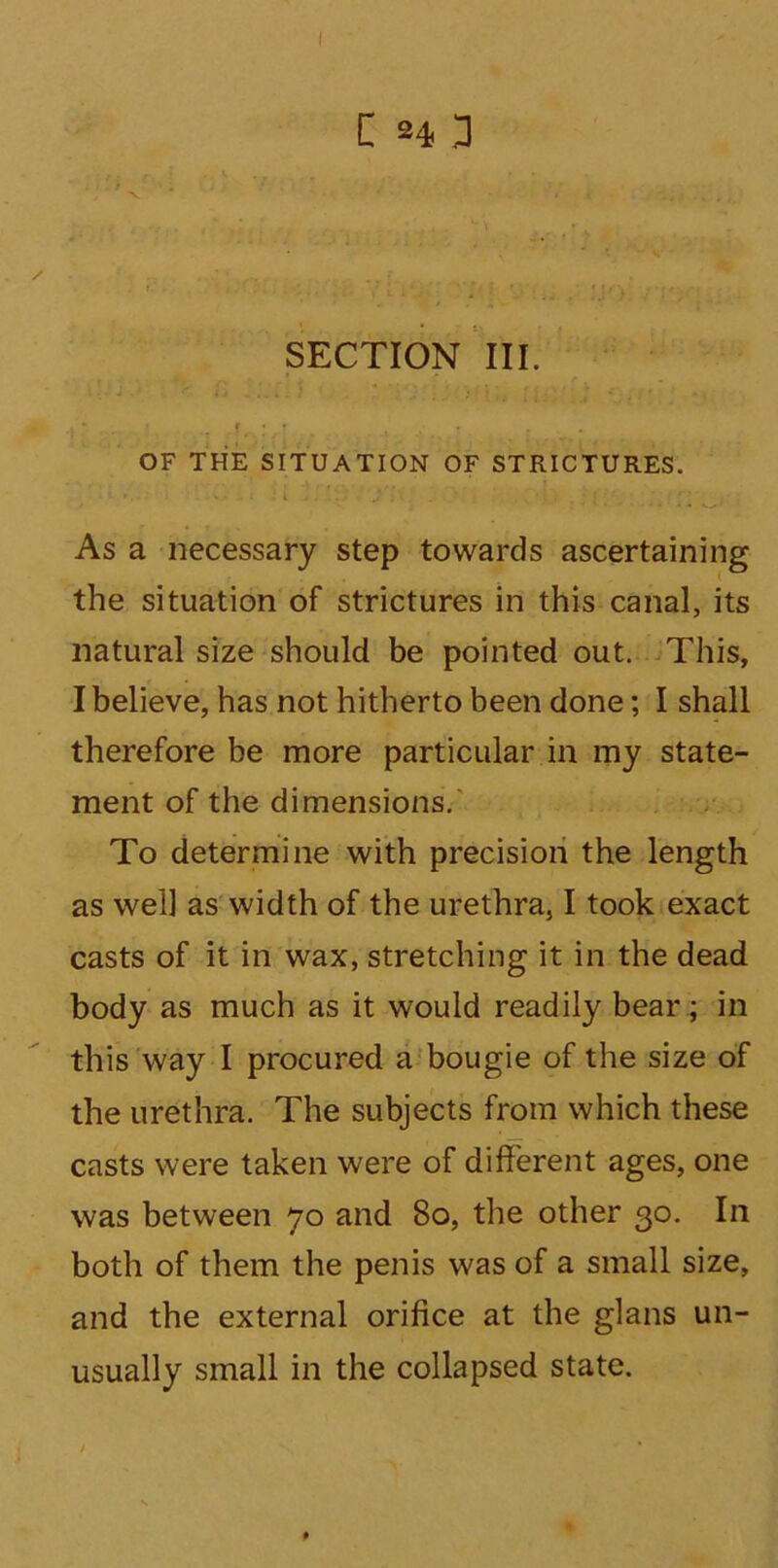 SECTION III. OF THE SITUATION OF STRICTURES. As a necessary step towards ascertaining the situation of strictures in this canal, its natural size should be pointed out. This, I believe, has not hitherto been done; I shall therefore be more particular in my state- ment of the dimensions. To determine with precision the length as well as width of the urethra, I took exact casts of it in wax, stretching it in the dead body as much as it would readily bear; in this way I procured a bougie of the size of the urethra. The subjects from which these casts were taken were of different ages, one was between 70 and 80, the other 30. In both of them the penis was of a small size, and the external orifice at the glans un- usually small in the collapsed state.