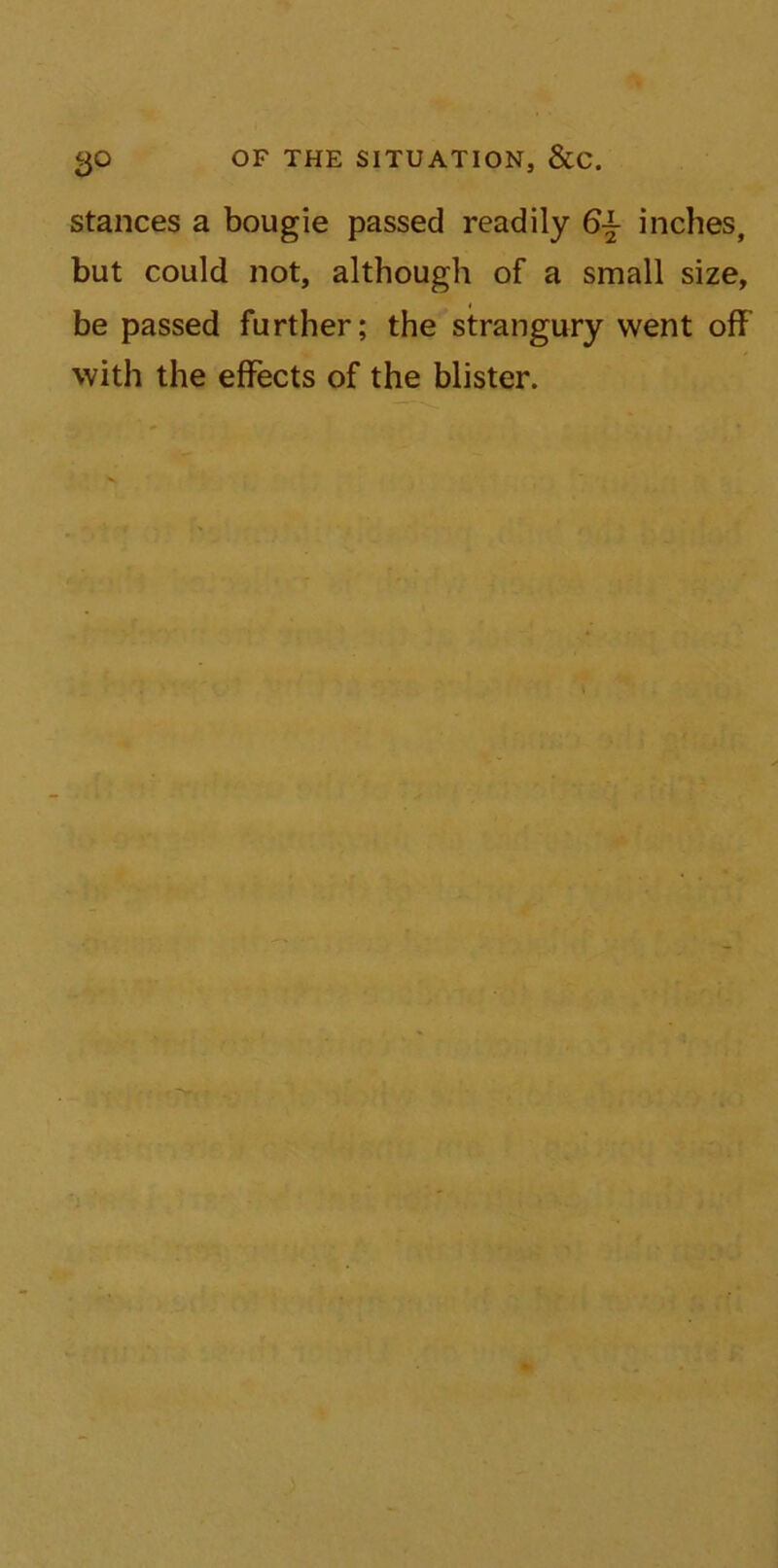 go OF THE SITUATION, &C. stances a bougie passed readily 6± inches, but could not, although of a small size, be passed further; the strangury went off with the effects of the blister.