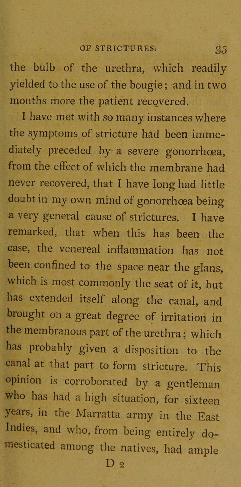 the bulb of the urethra, which readily yielded to the use of the bougie; and in two months more the patient recovered. I have met with so many instances where the symptoms of stricture had been imme- diately preceded by a severe gonorrhoea, from the effect of which the membrane had never recovered, that I have long had little doubt in my own mind of gonorrhoea being a very general cause of strictures. I have remarked, that when this has been the case, the venereal inflammation has not been confined to the space near the glans, which is most commonly the seat of it, but has extended itself along the canal, and brought on a great degree of irritation in the membranous part of the urethra; which has probably given a disposition to the canal at that part to form stricture. This opinion is corroborated by a gentleman who has had a high situation, for sixteen years, in the Marratta army in the East Indies, and who, from being entirely do- mesticated among the natives, had ample D 2
