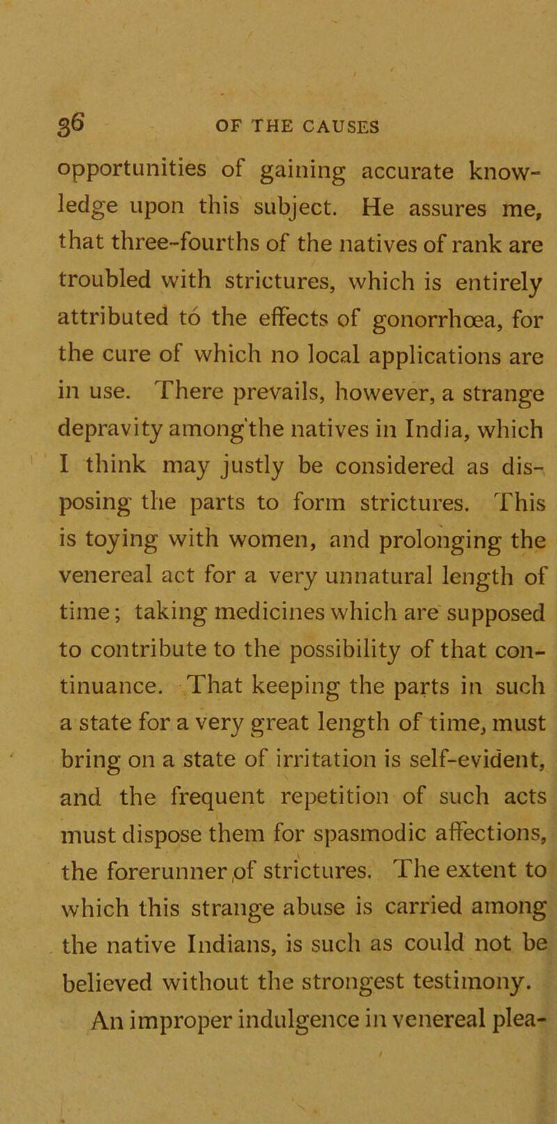 opportunities ot gaining accurate know- ledge upon this subject. He assures me, that three-fourths of the natives of rank are troubled with strictures, which is entirely attributed to the effects of gonorrhoea, for the cure of which no local applications are in use. There prevails, however, a strange depravity among'the natives in India, which I think may justly be considered as dis- posing the parts to form strictures. This is toying with women, and prolonging the venereal act for a very unnatural length of time; taking medicines which are supposed to contribute to the possibility of that con- tinuance. That keeping the parts in such a state for a very great length of time, must bring on a state of irritation is self-evident, and the frequent repetition of such acts must dispose them for spasmodic affections, the forerunner,of strictures. The extent to which this strange abuse is carried among the native Indians, is such as could not be believed without the strongest testimony. An improper indulgence in venereal plea-