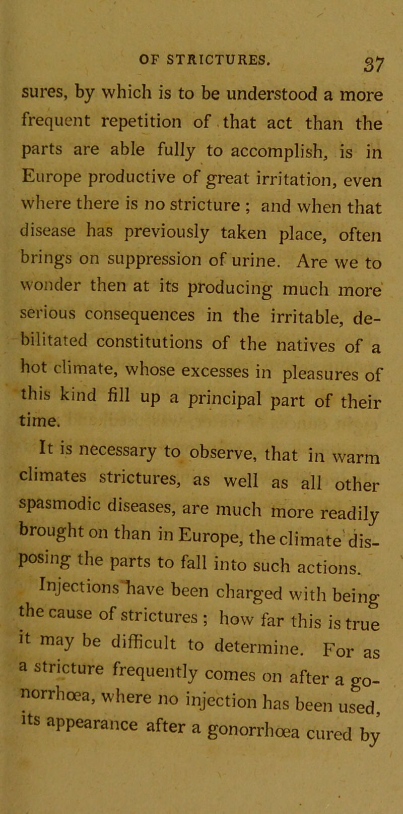 sures, by which is to be understood a more frequent repetition of that act than the parts are able fully to accomplish, is in Europe productive of great irritation, even where there is no stricture ; and when that disease has previously taken place, often brings on suppression of urine. Are we to Wonder then at its producing much more serious consequences in the irritable, de- bilitated constitutions of the natives of a hot climate, whose excesses in pleasures of this kind fill up a principal part of their time. It is necessary to observe, that in warm climates strictures, as well as all other spasmodic diseases, are much more readily brought on than in Europe, the climate dis- posing the parts to fall into such actions. Injections have been charged with being the cause of strictures ; how far this is true it may be difficult to determine. For as a stricture frequently comes on after a o-0- norrhoea, where no injection has been used, its appearance after a gonorrhoea cured by