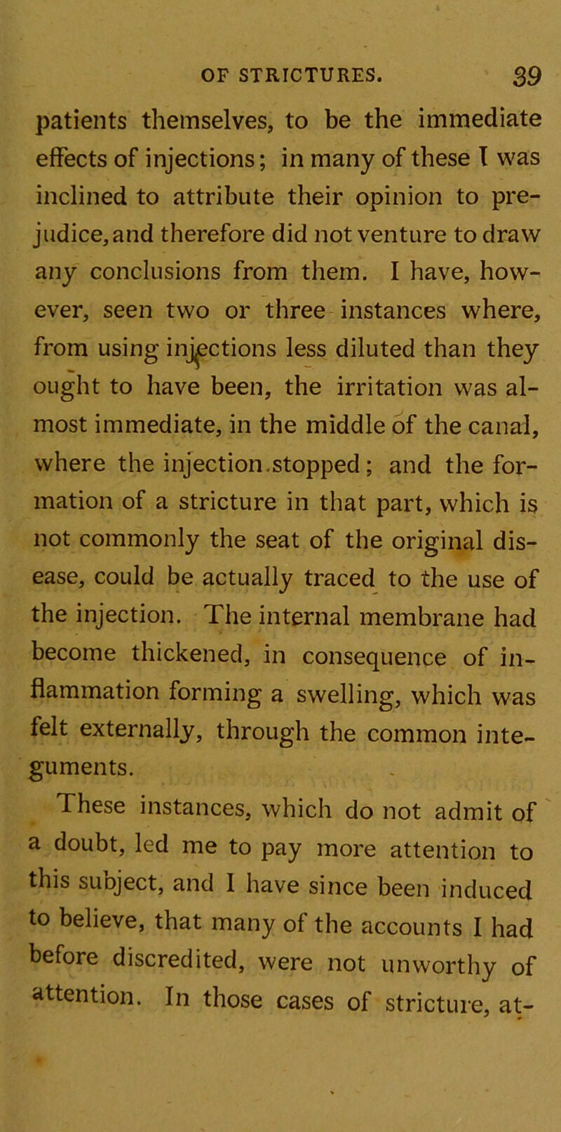 patients themselves, to be the immediate effects of injections; in many of these I was inclined to attribute their opinion to pre- judice,and therefore did not venture to draw any conclusions from them. I have, how- ever, seen two or three instances where, from using injections less diluted than they ought to have been, the irritation was al- most immediate, in the middle of the canal, where the injection.stopped; and the for- mation of a stricture in that part, which is not commonly the seat of the original dis- ease, could be actually traced to the use of the injection. The internal membrane had become thickened, in consequence of in- flammation forming a swelling, which was felt externally, through the common inte- guments. These instances, which do not admit of a doubt, led me to pay more attention to this subject, and 1 have since been induced to believe, that many of the accounts I had before discredited, were not unworthy of attention. In those cases of stricture, at-