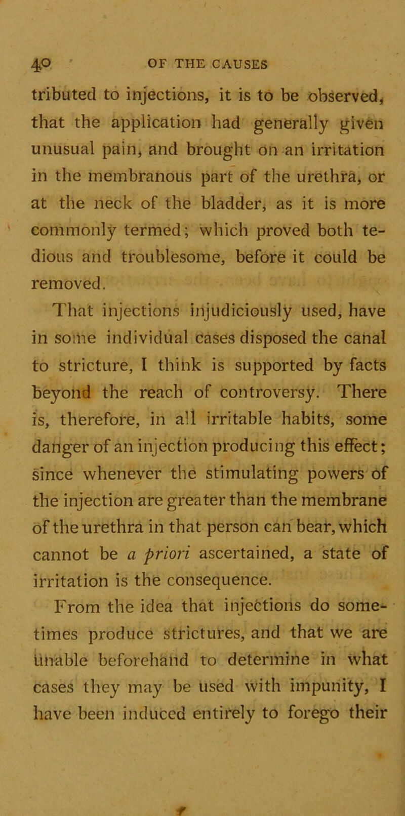 tributed to injections, it is to be observed, that the application had generally given unusual pain, and brought on art irritation in the membranous part of the urethra, or at the neck of the bladder, as it is more commonly termed; which proved both te- dious arid troublesome, before it could be removed. That injections injudiciously used, have in some individual cases disposed the canal to stricture, I think is supported by facts beyond the reach of controversy. There is, therefore, in all irritable habits, some danger of an injection producing this effect; since whenever the stimulating powers of the injection are greater than the membrane of the urethra in that person can bear, which cannot be a priori ascertained, a state of irritation is the consequence. From the idea that injections do some- times produce strictures, and that we are unable beforehand to determine in what cases they may be used with impunity, I have been induced entirely to forego their