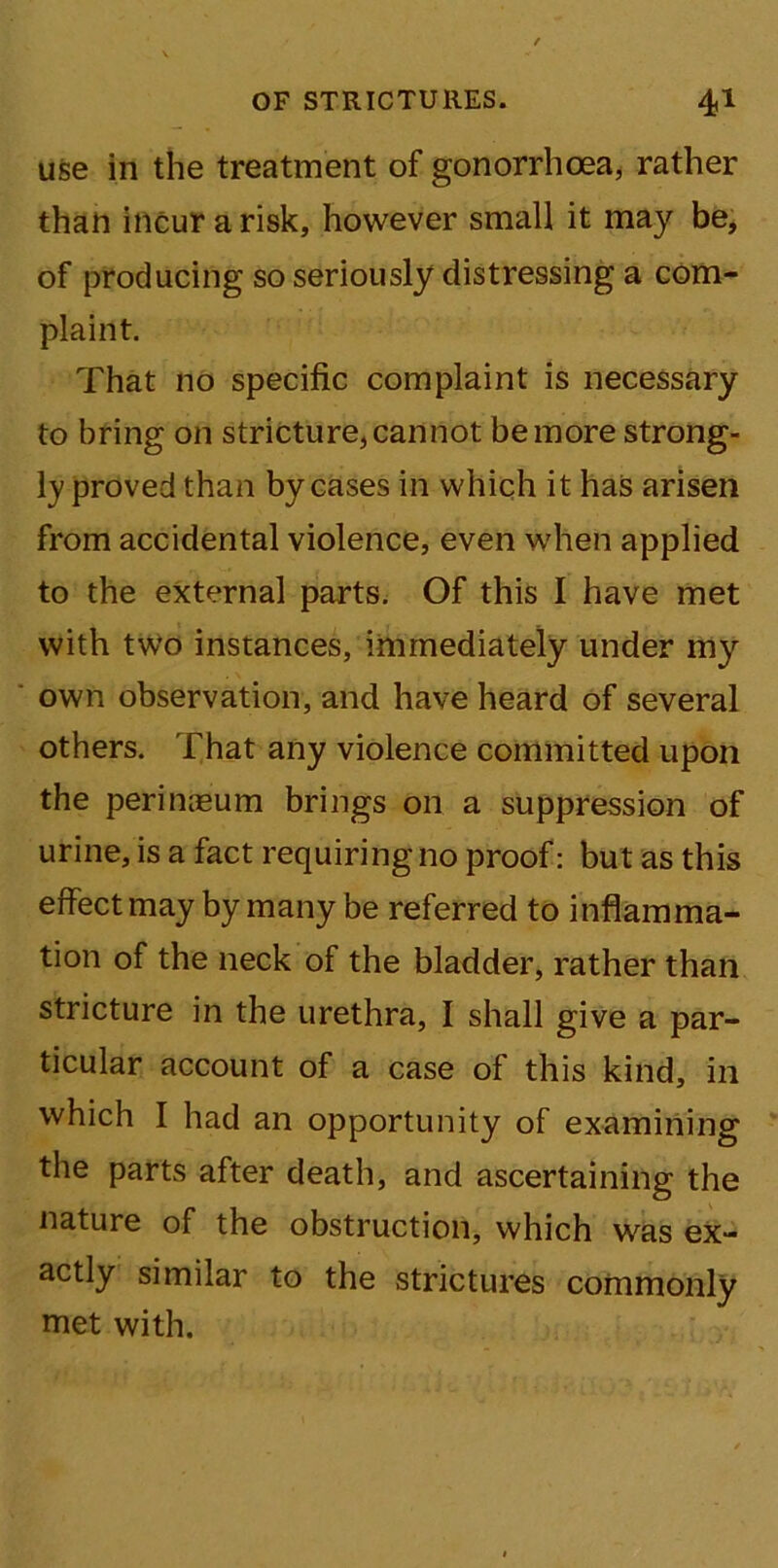 use in the treatment of gonorrhoea, rather than incur a risk, however small it may be, of producing so seriously distressing a com- plaint. That no specific complaint is necessary to bring on stricture, cannot be more strong- ly proved than by cases in which it has arisen from accidental violence, even when applied to the external parts. Of this I have met with two instances, immediately under my own observation, and have heard of several others. That any violence committed upon the perimeum brings on a suppression of urine, is a fact requiring no proof: but as this effect may by many be referred to inflamma- tion of the neck of the bladder, rather than stricture in the urethra, I shall give a par- ticular account of a case of this kind, in which I had an opportunity of examining the parts after death, and ascertaining the nature of the obstruction, which was ex- actly similar to the strictures commonly met with.