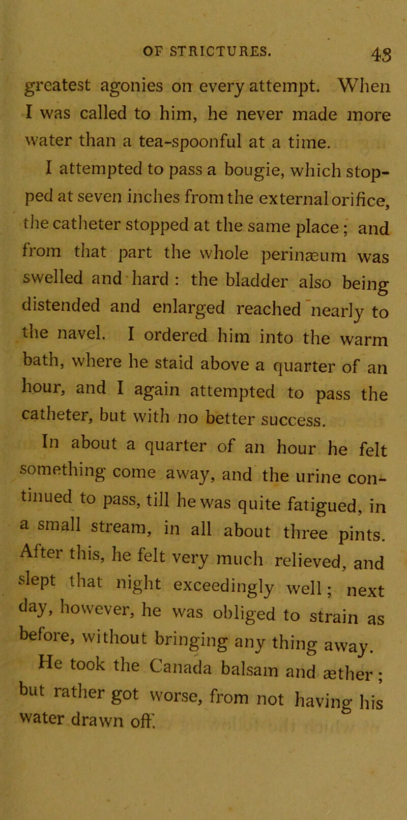 iS greatest agonies on every attempt. When I was called to him, he never made more water than a tea-spoonful at a time. I attempted to pass a bougie, which stop- ped at seven inches from the external orifice, the catheter stopped at the same place; and from that part the whole perinasum was swelled and hard : the bladder also being distended and enlarged reached nearly to the navel. I ordered him into the warm bath, where he staid above a quarter of an hour, and I again attempted to pass the catheter, but with no better success. In about a quarter of an hour he felt something come away, and the urine con- tinued to pass, till he was quite fatigued, in a small stream, in all about three pints. After this, he felt very much relieved, and slept that night exceedingly well; next day, however, he was obliged to strain as before, without bringing any thing away. He took the Canada balsam and tether; but rather got worse, from not having his water drawn off.