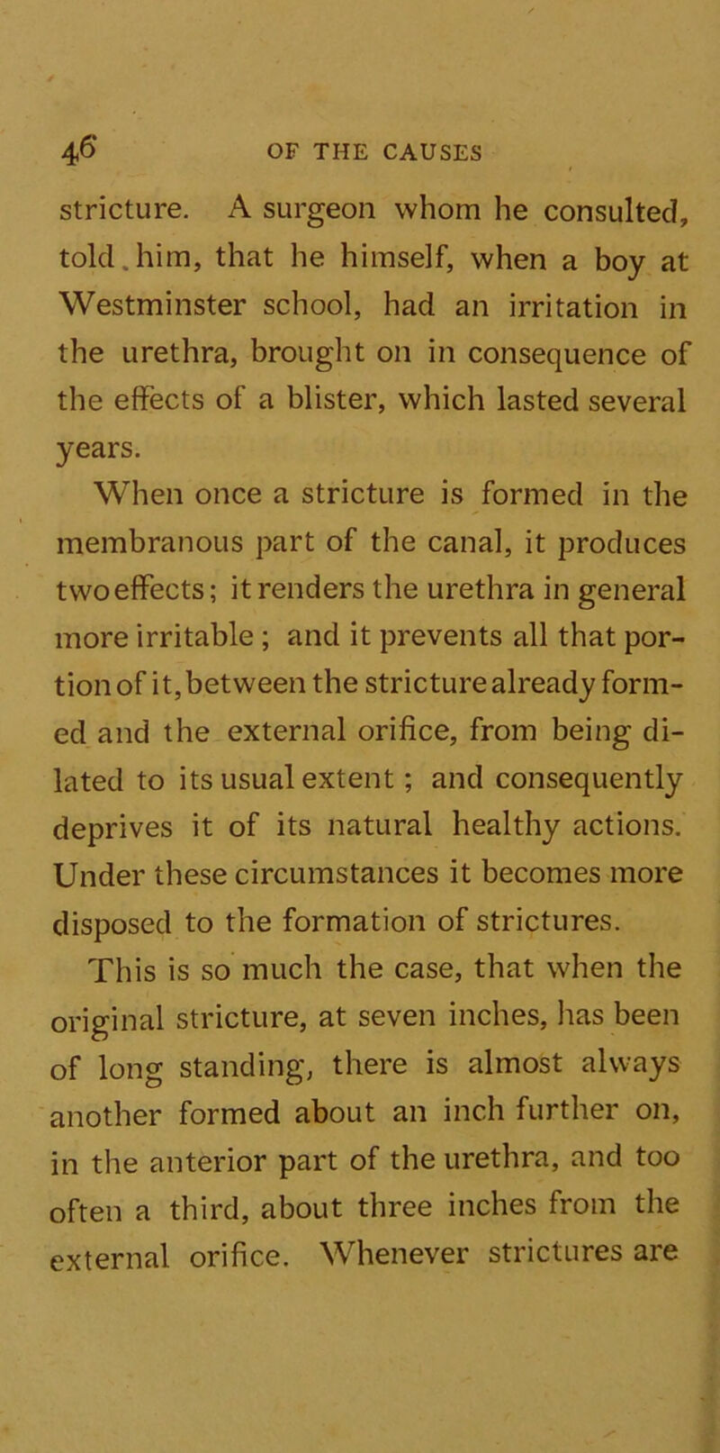stricture. A surgeon whom he consulted, tolcl.him, that he himself, when a boy at Westminster school, had an irritation in the urethra, brought on in consequence of the effects of a blister, which lasted several years. When once a stricture is formed in the membranous part of the canal, it produces two effects; it renders the urethra in general more irritable; and it prevents all that por- tion of it, between the stricture already form- ed and the external orifice, from being di- lated to its usual extent; and consequently deprives it of its natural healthy actions. Under these circumstances it becomes more disposed to the formation of strictures. This is so much the case, that when the original stricture, at seven inches, has been of long standing, there is almost always another formed about an inch further on, in the anterior part of the urethra, and too often a third, about three inches from the external orifice. Whenever strictures are