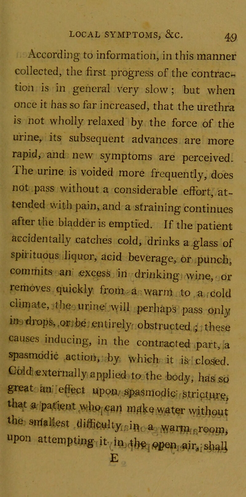 According to information, in this manner collected, the first progress of the contrac- tion is in general very slow; but when once it has so far increased, that the urethra is not wholly relaxed by the force of the urine, its subsequent advances are more rapid, and new symptoms are perceived. The urine is voided more frequently, does not pass without a considerable effort, at- tended with pain, and a straining continues after the bladder is emptied. If the patient accidentally catches cold, drinks a glass of spii ituous liquor, acid beverage, or punch, commits an excess in drinking wine, or removes quickly from a warm to a . cold climate, the urine will perhaps pass only m drops,.orjbe entirely obstructed ; these causes inducing, in the contracted part, a spasmodic action, by which it is closed. Goto,eternally applied to the body, has so great am effect upon, spasmodic' stricture, that a patient who.catl m^e water without the smallest upon attempting it,.in,.^lVpCn air.;shall E