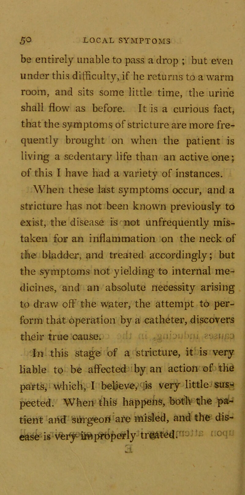 be entirely unable to pass a drop ; but even under this difficulty, if he returns to a warm room, and sits some little time, the urine shall flow as before. It is a curious fact, that the symptoms of stricture are more fre- / quently brought on when the patient is living a sedentary life than an active one: of this I have had a variety of instances. When these last symptoms occur, and a stricture has not been known previously to exist, the disease is not unfrequently mis- taken for an inflammation on the neck of the bladder, and treated accordingly; but the symptoms not yielding to internal me- dicines, and an absolute necessity arising to draw off’ the water, the attempt to per- form that operation by a catheter, discovers their true cause. s' mi In this stage of a stricture, it is very liable to be affected by an action of the parts, which, I believe, [is very little sus- pected. When this happens, both the pa- tient and surgeon are misled, and the dis- ease is 0ClIj JL