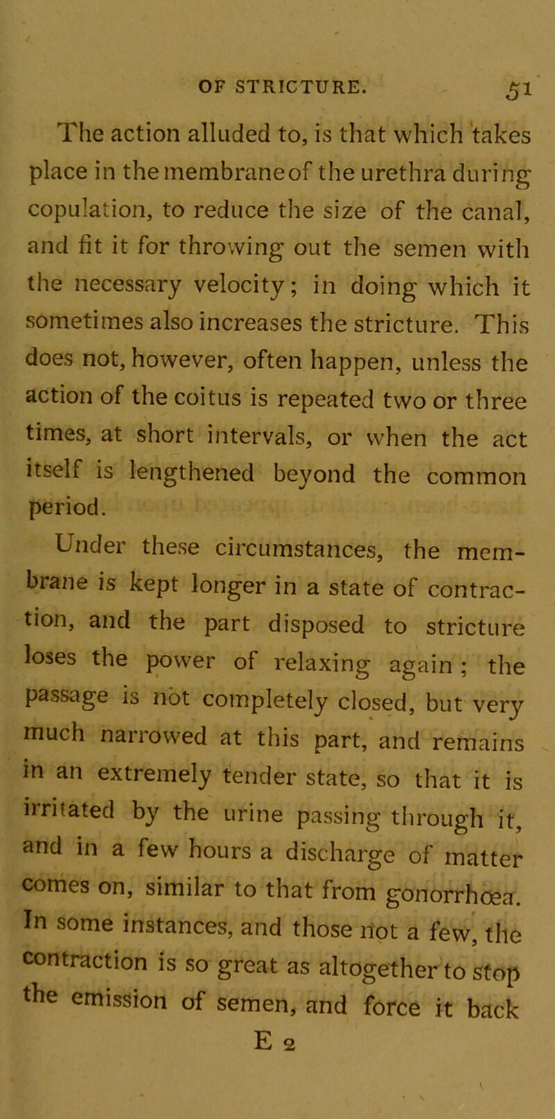 The action alluded to, is that which takes place in themembraneof the urethra during copulation, to reduce the size of the canal, and fit it for throwing out the semen with the necessary velocity; in doing which it sometimes also increases the stricture. This does not, however, often happen, unless the action of the coitus is repeated two or three times, at short intervals, or when the act itself is lengthened beyond the common period. Under these circumstances, the mem- brane is kept longer in a state of contrac- tion, and the part disposed to stricture loses the power of relaxing again ; the passage is not completely closed, but very much narrowed at this part, and remains in an extremely tender state, so that it is irritated by the urine passing through it, and in a few hours a discharge of matter comes on, similar to that from gonorrhoea. In some instances, and those not a few, the contraction is so great as altogether to stop the emission of semen, and force it back E 2