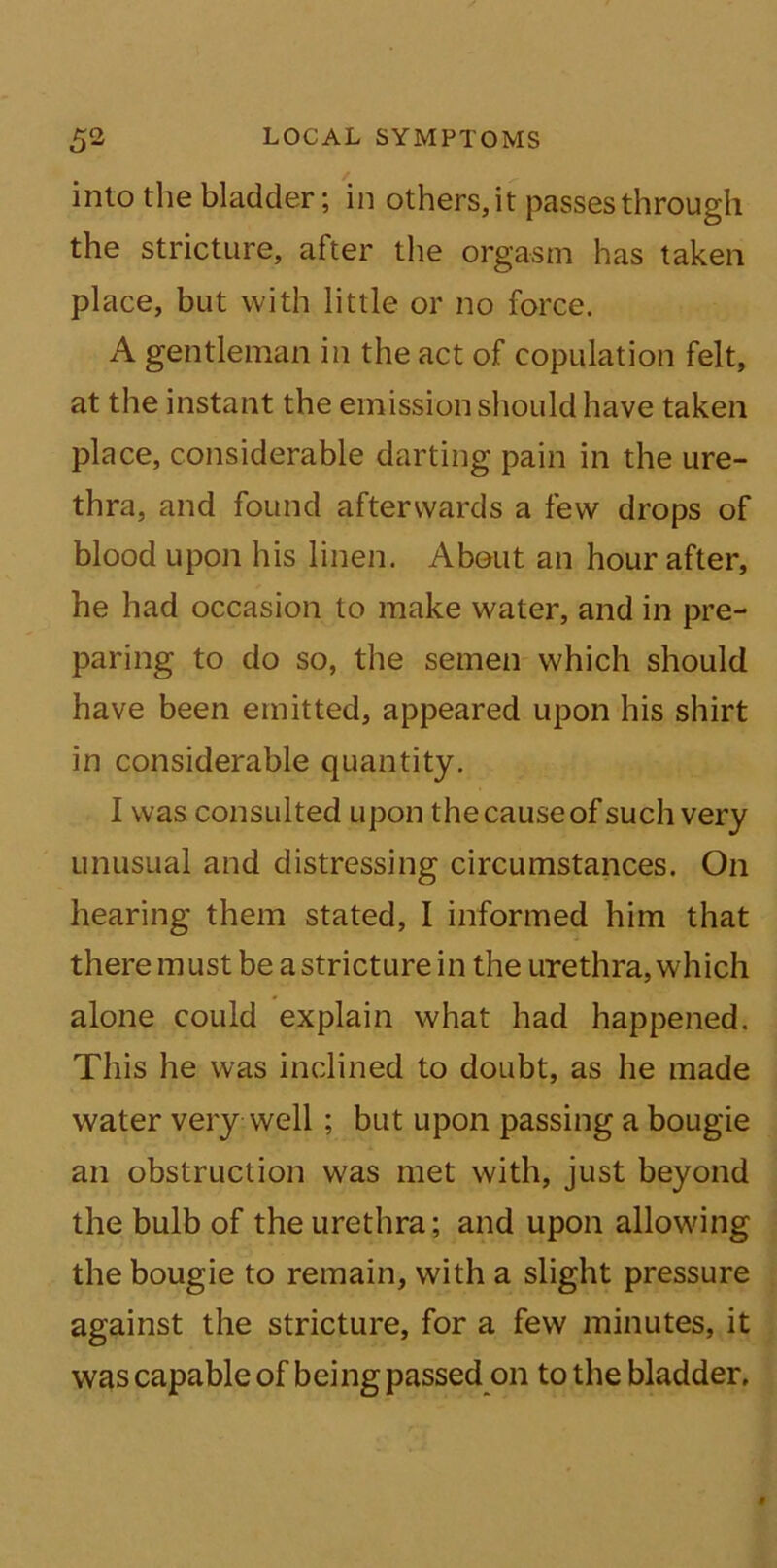 into the bladder; in others,it passes through the stricture, after the orgasm has taken place, but with little or no force. A gentleman in the act of copulation felt, at the instant the emission should have taken place, considerable darting pain in the ure- thra, and found afterwards a few drops of blood upon his linen. About an hour after, he had occasion to make water, and in pre- paring to do so, the semen which should have been emitted, appeared upon his shirt in considerable quantity. I was consulted upon the cause of such very unusual and distressing circumstances. On hearing them stated, I informed him that there must be a stricture in the urethra, which alone could explain what had happened. This he was inclined to doubt, as he made water very well; but upon passing a bougie an obstruction was met with, just beyond the bulb of the urethra; and upon allowing the bougie to remain, with a slight pressure against the stricture, for a few minutes, it was capable of being passed on to the bladder.