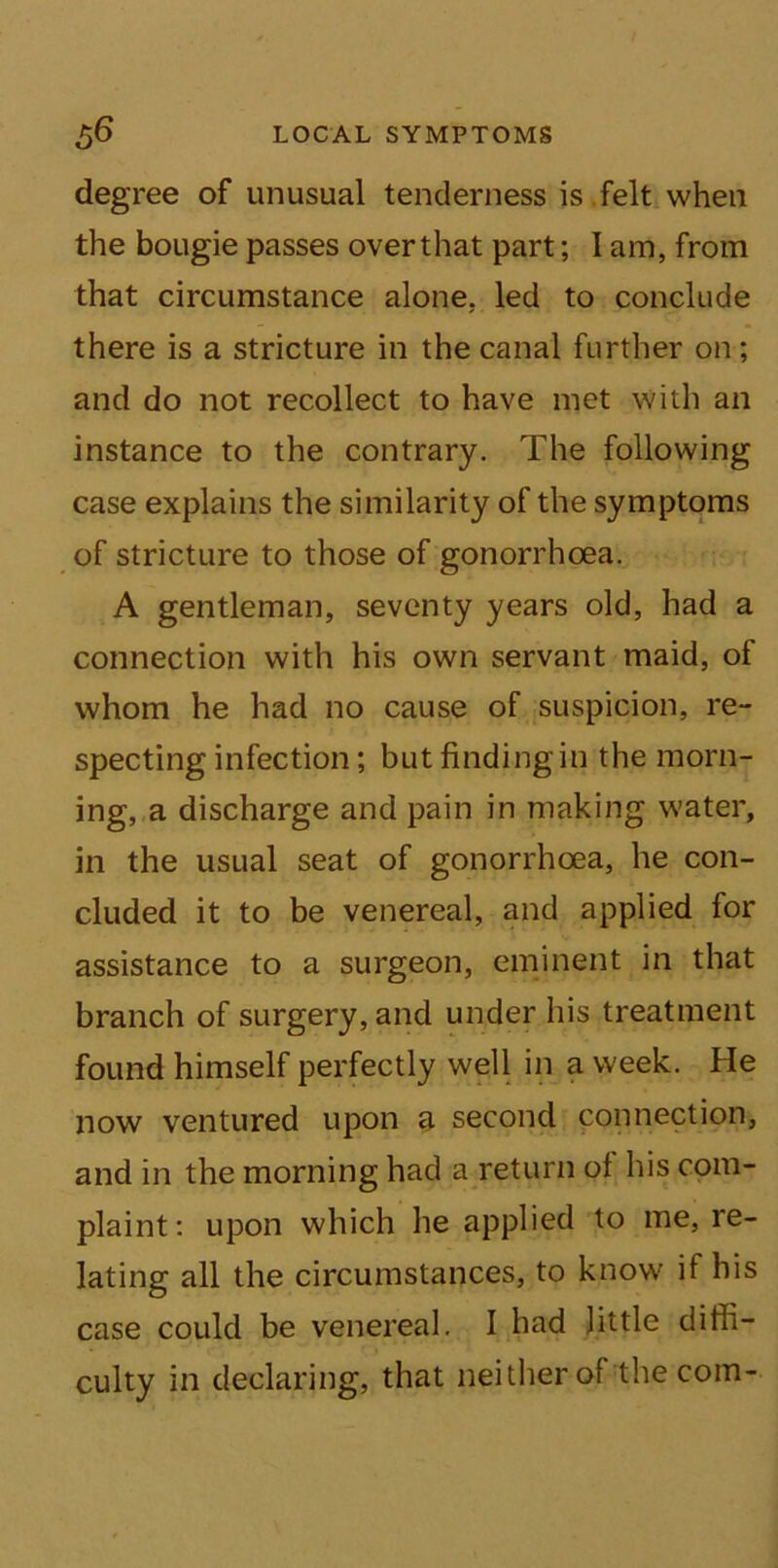 degree of unusual tenderness is felt when the bougie passes overthat part; I am, from that circumstance alone, led to conclude there is a stricture in the canal further on; and do not recollect to have met with an instance to the contrary. The following case explains the similarity of the symptoms of stricture to those of gonorrhoea. A gentleman, seventy years old, had a connection with his own servant maid, of whom he had no cause of suspicion, re- specting infection; but finding in the morn- ing, a discharge and pain in making water, in the usual seat of gonorrhoea, he con- cluded it to be venereal, and applied for assistance to a surgeon, eminent in that branch of surgery, and under his treatment found himself perfectly well in a week. He now ventured upon a second connection, and in the morning had a return of his com- plaint: upon which he applied to me, re- lating all the circumstances, to know if his case could be venereal. I had little diffi- culty in declaring, that neither of the com-