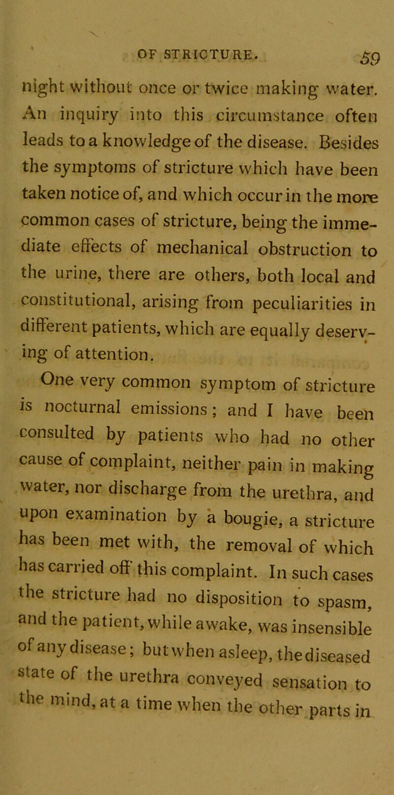 night without once or twice making water. An inquiry into this circumstance often leads to a knowledge of the disease. Besides the symptoms of stricture which have been taken notice of, and which occur in the more common cases of stricture, being the imme- diate effects of mechanical obstruction to the urine, there are others, both local and constitutional, arising from peculiarities in different patients, which are equally deserv- ing of attention. One very common symptom of stricture is nocturnal emissions; and I have been consulted by patients who had no other cause of complaint, neither pain in making water, nor discharge from the urethra, and upon examination by a bougie, a stricture has been met with, the removal of which has carried off this complaint. In such cases the stricture had no disposition to spasm, and the patient, while awake, was insensible of any disease; but when asleep, the diseased state of the urethra conveyed sensation to the mmd’at a tirne when the other parts in
