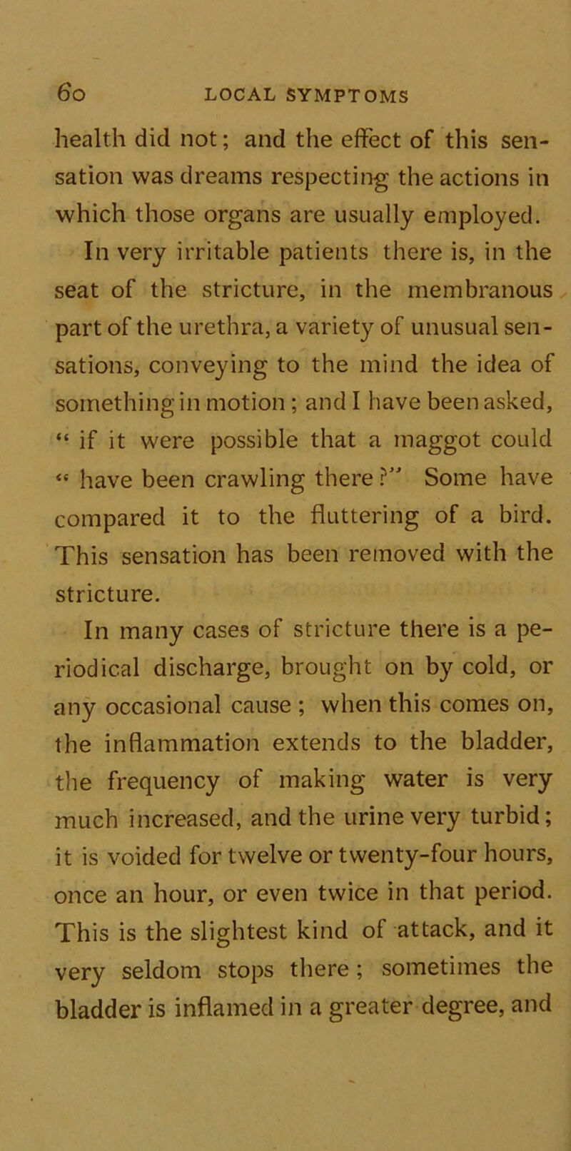 health did not; and the effect of this sen- sation was dreams respecting the actions in which those organs are usually employed. In very irritable patients there is, in the seat of the stricture, in the membranous part of the urethra, a variety of unusual sen- sations, conveying to the mind the idea of something in motion ; and I have been asked, “ if it were possible that a maggot could «* have been crawling there ? Some have compared it to the fluttering of a bird. This sensation has been removed with the stricture. In many cases of stricture there is a pe- riodical discharge, brought on by cold, or any occasional cause ; when this comes on, the inflammation extends to the bladder, the frequency of making water is very much increased, and the urine very turbid; it is voided for twelve or twenty-four hours, once an hour, or even twice in that period. This is the slightest kind of attack, and it very seldom stops there; sometimes the bladder is inflamed in a greater degree, and