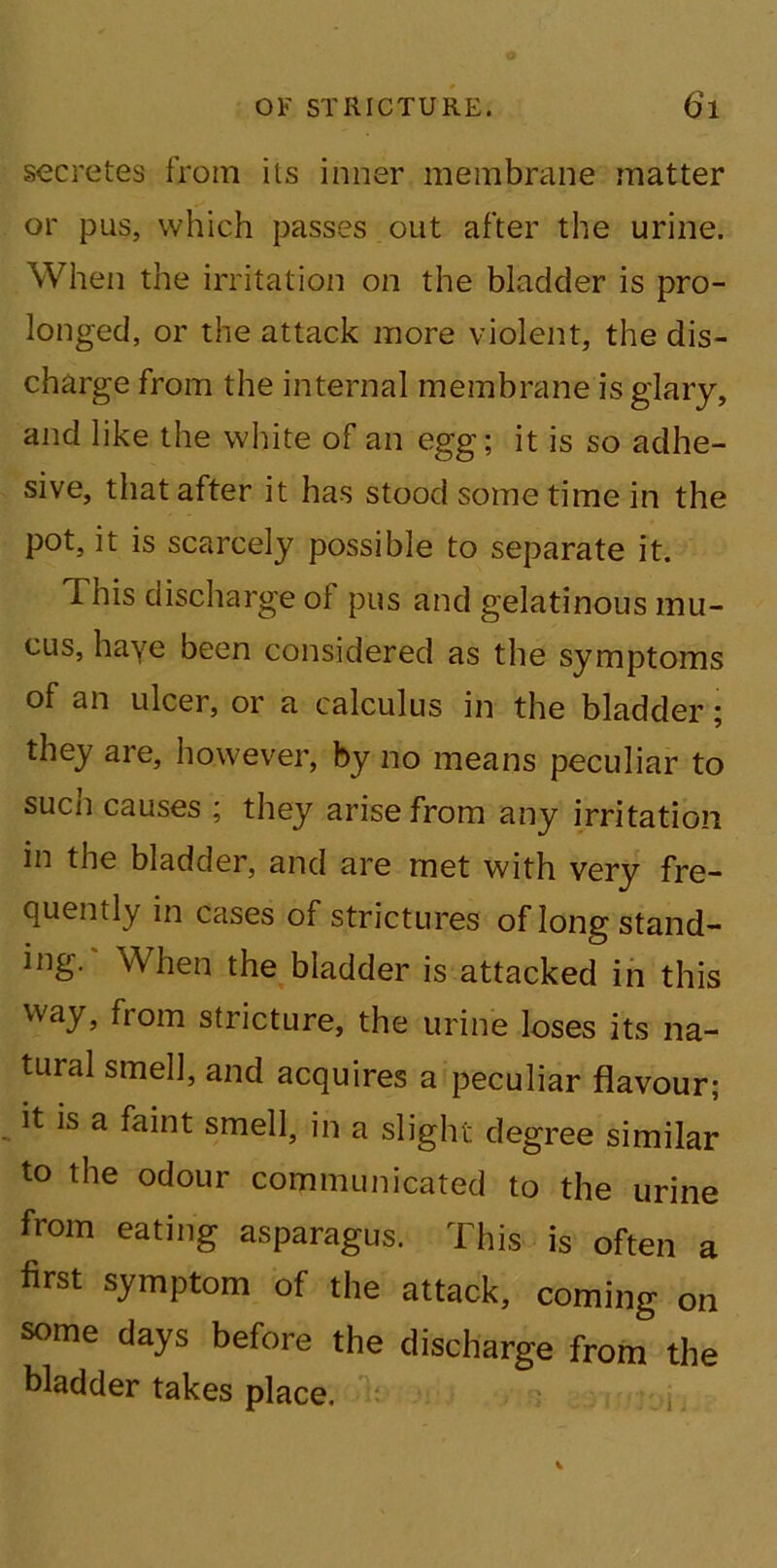 secretes from its inner membrane matter or pus, which passes out after the urine. When the irritation on the bladder is pro- longed, or the attack more violent, the dis- charge from the internal membrane is glary, and like the white of an egg; it is so adhe- sive, that after it has stood some time in the pot, it is scarcely possible to separate it. This discharge of pus and gelatinous mu- cus, haye been considered as the symptoms of an ulcer, or a calculus in the bladder; they are, however, by no means peculiar to sucn causes ; they arise from any irritation in the bladder, and are met with very fre- quently in cases of strictures of long stand- ing. When the bladder is attacked in this way, from stricture, the urine loses its na- tural smell, and acquires a peculiar flavour; it is a faint smell, in a slight degree similar to the odour communicated to the urine from eating asparagus. This is often a first symptom of the attack, coming on some days before the discharge from the bladder takes place. i