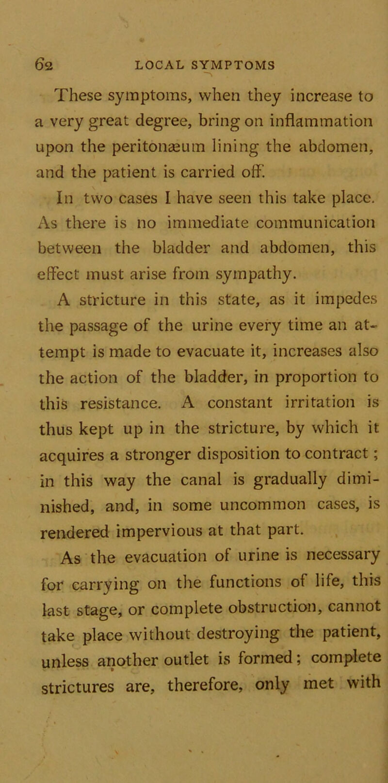 These symptoms, when they increase to a very great degree, bring on inflammation upon the peritonaeum lining the abdomen, and the patient is carried off. In two cases I have seen this take place. As there is no immediate communication between the bladder and abdomen, this effect must arise from sympathy. A stricture in this state, as it impedes the passage of the urine every time an at- tempt is made to evacuate it, increases also the action of the bladder, in proportion to this resistance. A constant irritation is thus kept up in the stricture, by which it acquires a stronger disposition to contract; in this way the canal is gradually dimi- nished, and, in some uncommon cases, is rendered impervious at that part. As the evacuation of urine is necessary for carrying on the functions of life, this last stage, or complete obstruction, cannot take place without destroying the patient, unless another outlet is formed; complete strictures are, therefore, only met with