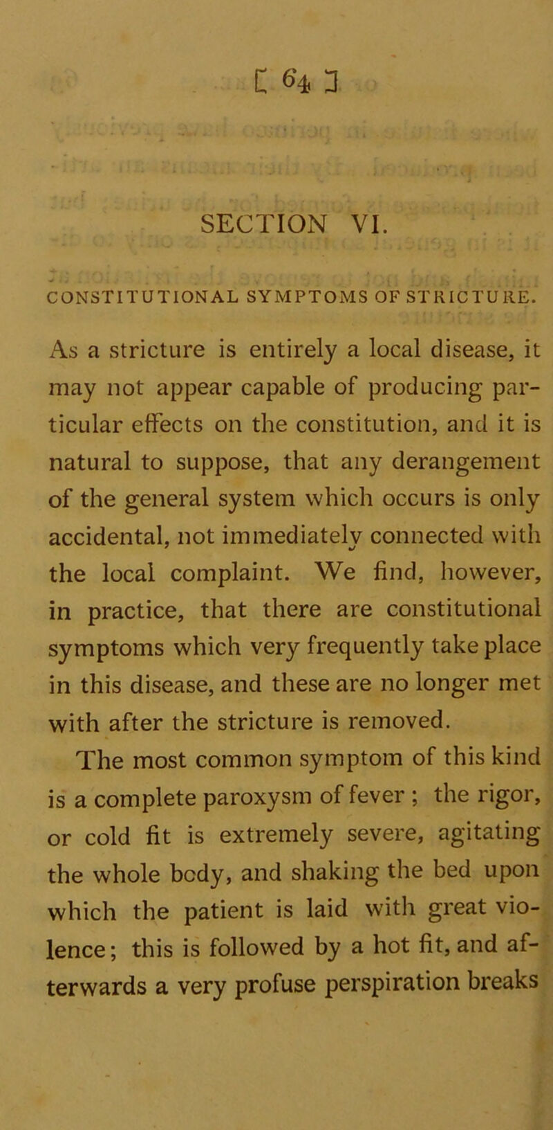 C <?4 3 SECTION VI. CONSTITUTIONAL SYMPTOMS OF STRICTURE. As a stricture is entirely a local disease, it may not appear capable of producing par- ticular effects on the constitution, and it is natural to suppose, that any derangement of the general system which occurs is only accidental, not immediately connected with the local complaint. We find, however, in practice, that there are constitutional symptoms which very frequently take place in this disease, and these are no longer met with after the stricture is removed. The most common symptom of this kind is a complete paroxysm of fever ; the rigor, or cold fit is extremely severe, agitating the whole body, and shaking the bed upon which the patient is laid with great vio- lence ; this is followed by a hot fit, and af- terwards a very profuse perspiration breaks
