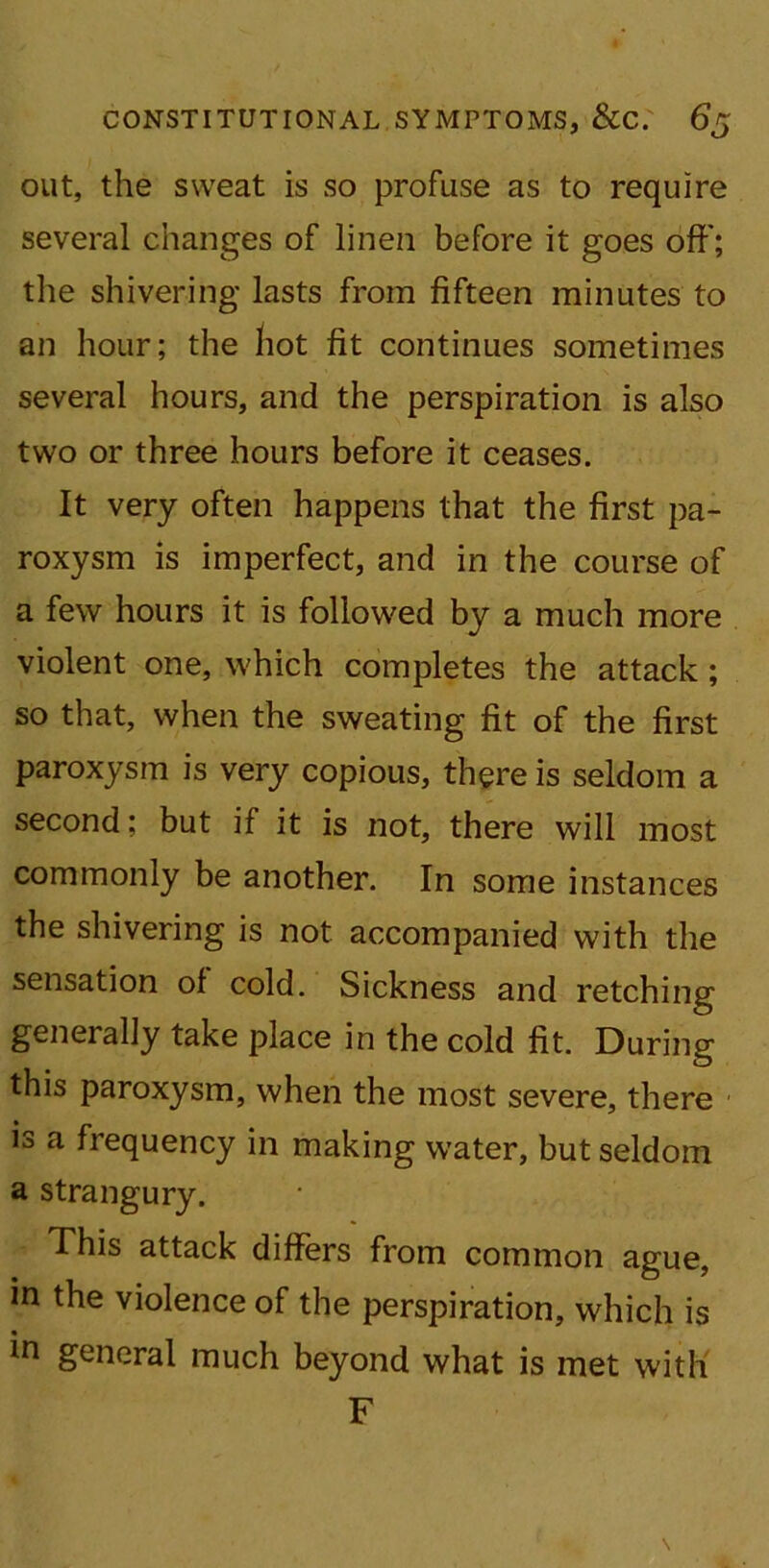 out, the sweat is so profuse as to require several changes of linen before it goes off; the shivering lasts from fifteen minutes to an hour; the hot fit continues sometimes several hours, and the perspiration is also two or three hours before it ceases. It very often happens that the first pa- roxysm is imperfect, and in the course of a few hours it is followed by a much more violent one, which completes the attack ; so that, when the sweating fit of the first paroxysm is very copious, there is seldom a second; but if it is not, there will most commonly be another. In some instances the shivering is not accompanied with the sensation of cold. Sickness and retching generally take place in the cold fit. During this paroxysm, when the most severe, there is a frequency in making water, but seldom a strangury. This attack differs from common ague, in the violence of the perspiration, which is in general much beyond what is met with F