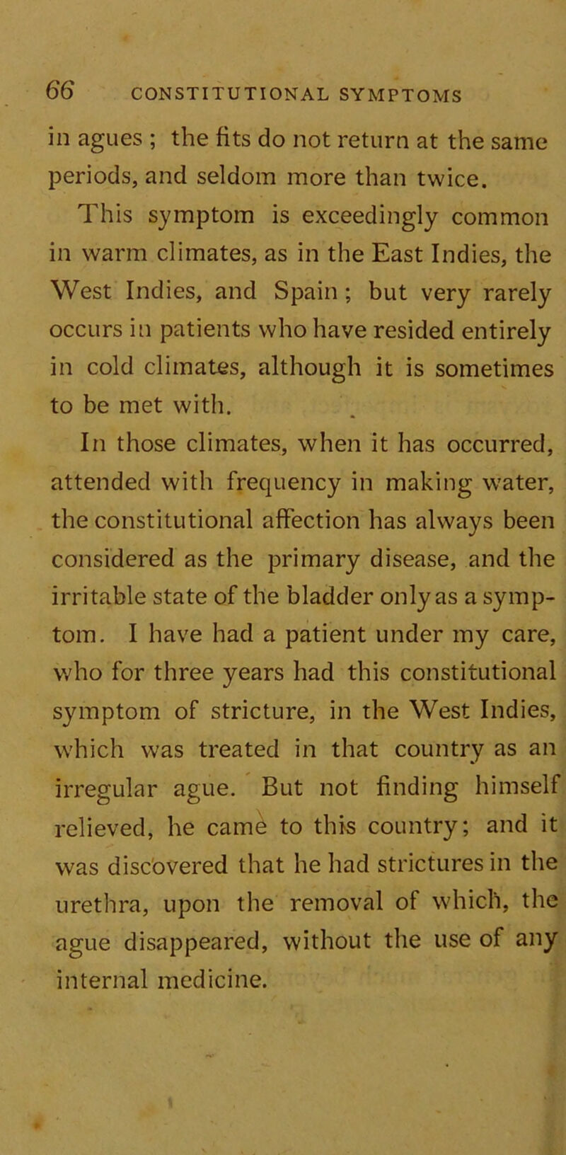 in agues ; the fits do not return at the same periods, and seldom more than twice. This symptom is exceedingly common in warm climates, as in the East Indies, the West Indies, and Spain ; but very rarely occurs in patients who have resided entirely in cold climates, although it is sometimes to be met with. In those climates, when it has occurred, attended with frequency in making water, the constitutional affection has always been considered as the primary disease, and the irritable state of the bladder only as a symp- tom. I have had a patient under my care, who for three years had this constitutional symptom of stricture, in the West Indies, which was treated in that country as an irregular ague. But not finding himself relieved, he came to this country; and it was discovered that he had strictures in the urethra, upon the removal ot which, the ague disappeared, without the use of any internal medicine.