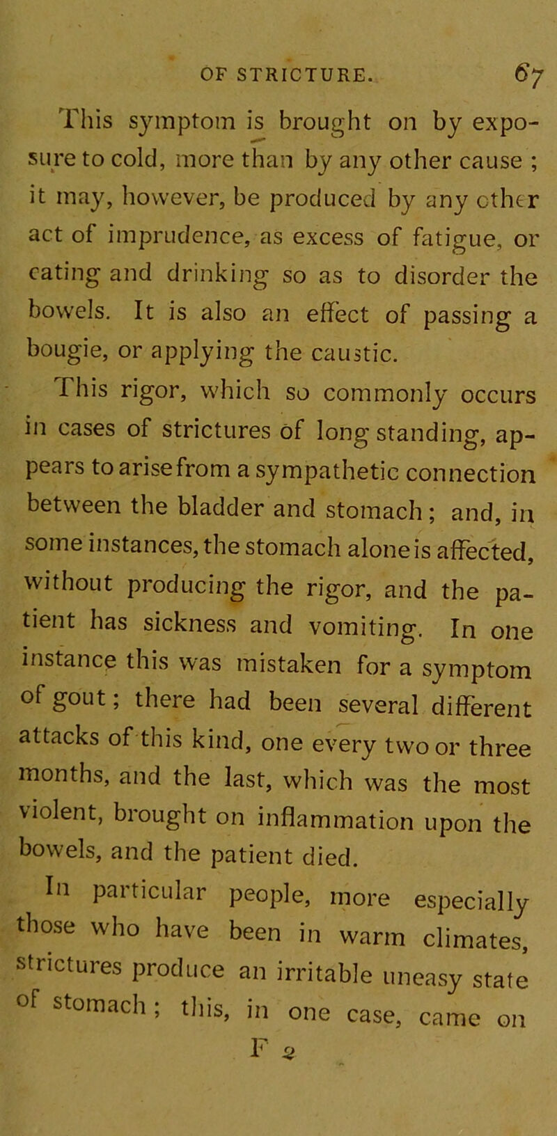 This symptom is brought on by expo- sure to cold, more than by any other cause ; it may, however, be produced by any ether act of imprudence, as excess of fatigue, or eating and drinking so as to disorder the bowels. It is also an effect of passing a bougie, or applying the caustic. This rigor, which so commonly occurs in cases of strictures of long standing, ap- pears to arise from a sympathetic connection between the bladder and stomach; and, in some instances, the stomach alone is affected, without producing the rigor, and the pa- tient has sickness and vomiting. In one instance this was mistaken for a symptom of gout; there had been several different attacks of this kind, one every two or three months, and the last, which was the most violent, brought on inflammation upon the bowels, and the patient died. In particular people, more especially those who have been in warm climates, strictures produce an irritable uneasy state of stomach ; this, in one case, came on F 5