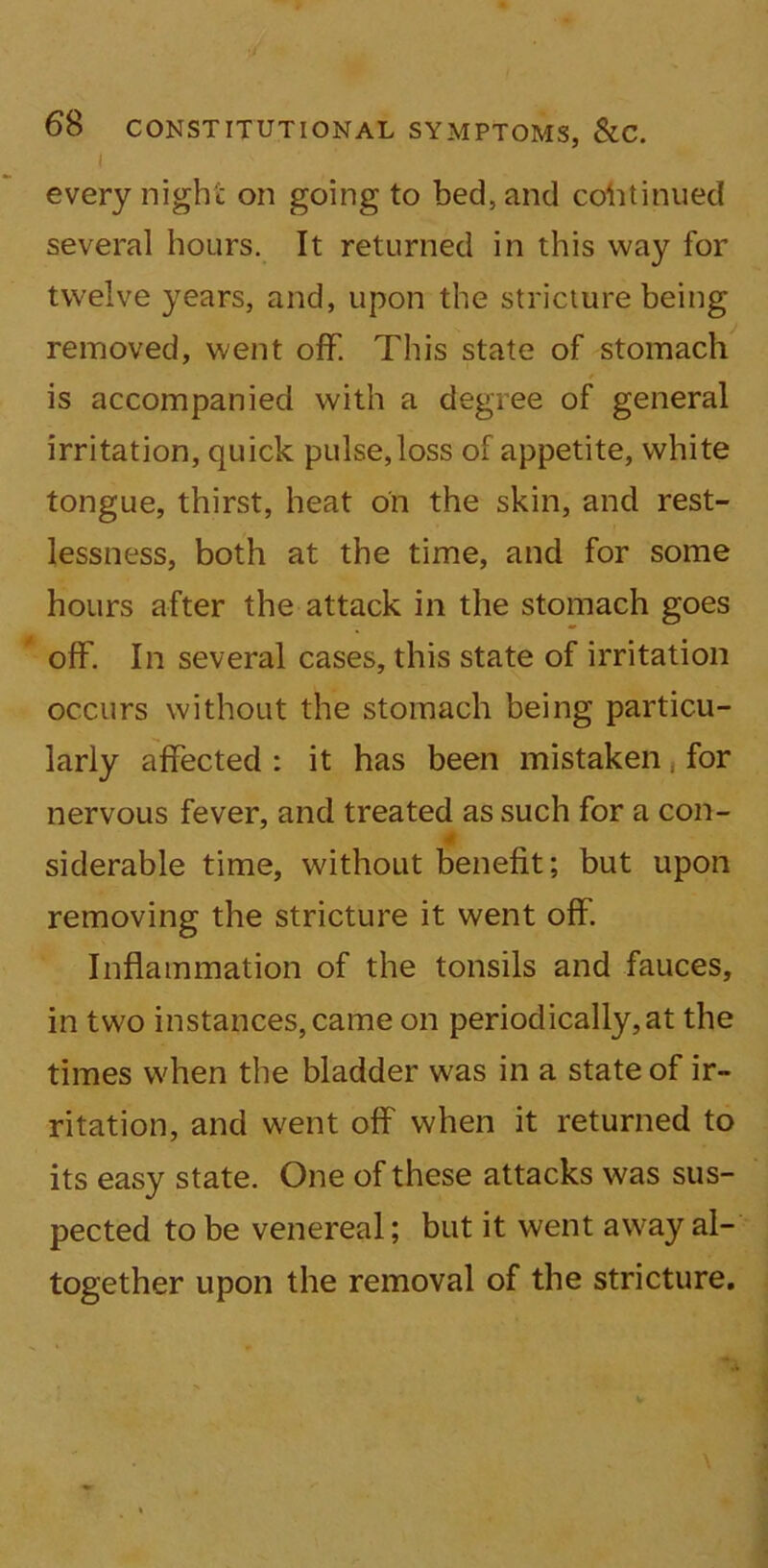 I every night on going to bed, and continued several hours. It returned in this way for twelve years, and, upon the stricture being removed, went off. This state of stomach is accompanied with a degree of general irritation, quick pulse,loss of appetite, white tongue, thirst, heat on the skin, and rest- lessness, both at the time, and for some hours after the attack in the stomach goes off. In several cases, this state of irritation occurs without the stomach being particu- larly affected : it has been mistaken. for nervous fever, and treated as such for a con- siderable time, without benefit; but upon removing the stricture it went off. Inflammation of the tonsils and fauces, in two instances, came on periodically,at the times when the bladder was in a state of ir- ritation, and went off when it returned to its easy state. One of these attacks was sus- pected to be venereal; but it went away al- together upon the removal of the stricture.