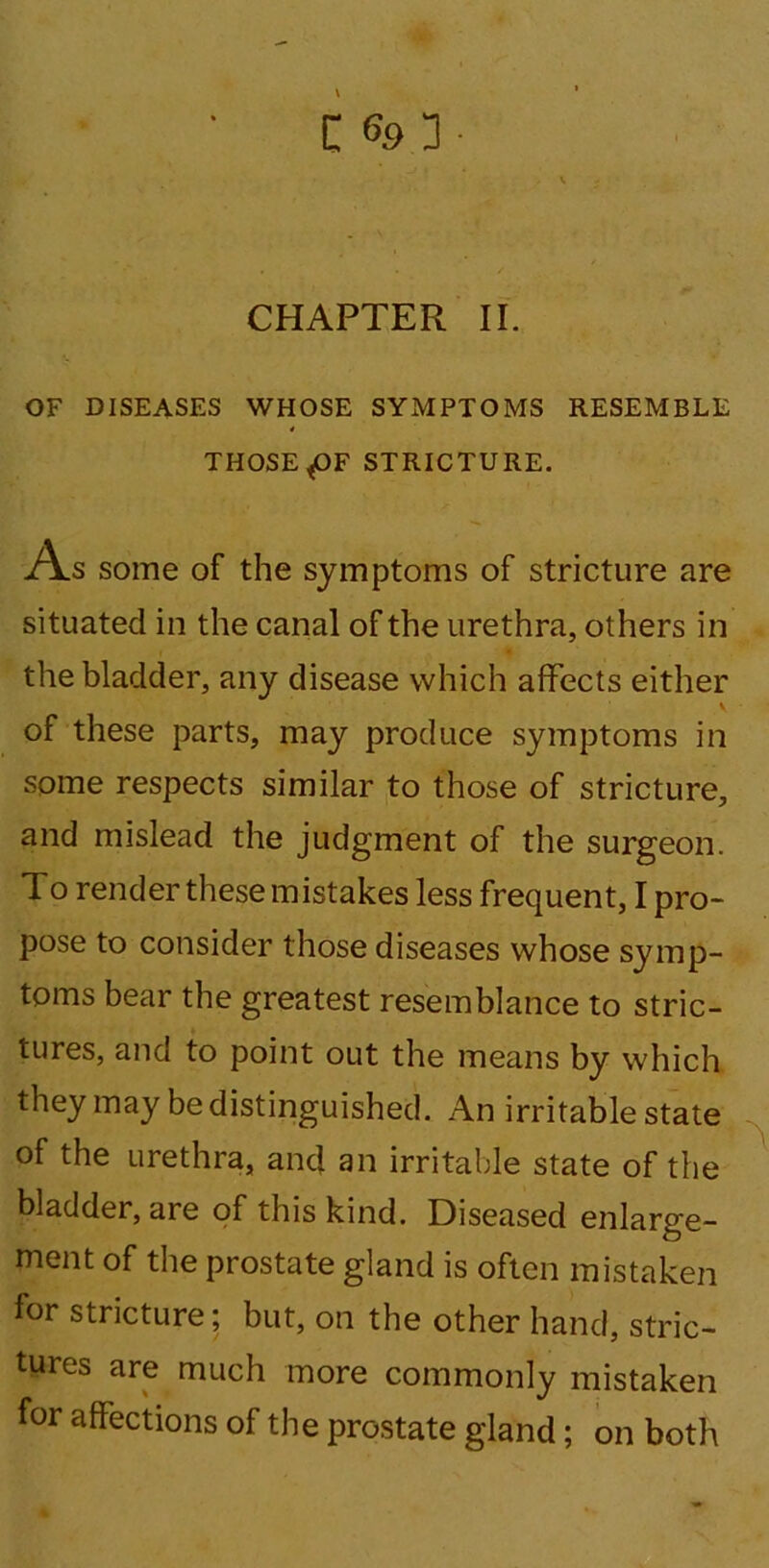 C CHAPTER II. OF DISEASES WHOSE SYxMPTOMS RESEMBLE * THOSE ^OF STRICTURE. As some of the symptoms of stricture are situated in the canal of the urethra, others in the bladder, any disease which affects either v of these parts, may produce symptoms in some respects similar to those of stricture, and mislead the judgment of the surgeon. To render these mistakes less frequent, I pro- pose to consider those diseases whose symp- toms bear the greatest resemblance to stric- tures, and to point out the means by which they may be distinguished. An irritable state of the urethra, and an irritable state of the bladder, are of this kind. Diseased enlarge- ment of the prostate gland is often mistaken for stricture; but, on the other hand, stric- tures are much more commonly mistaken for affections of the prostate gland; on both