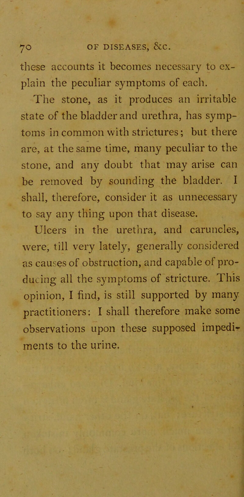 these accounts it becomes necessary to ex- plain the peculiar symptoms of each. The stone, as it produces an irritable state of the bladder and urethra, has symp- toms in common with strictures; but there are, at the same time, many peculiar to the stone, and any doubt that may arise can be removed by sounding the bladder. I shall, therefore, consider it as unnecessary to say any thing upon that disease. Ulcers in the urethra, and caruncles, were, till very lately, generally considered as causes of obstruction, and capable of pro- ducing all the symptoms of stricture. This opinion, I find, is still supported by many practitioners; I shall therefore make some observations upon these supposed impedi- ments to the urine.