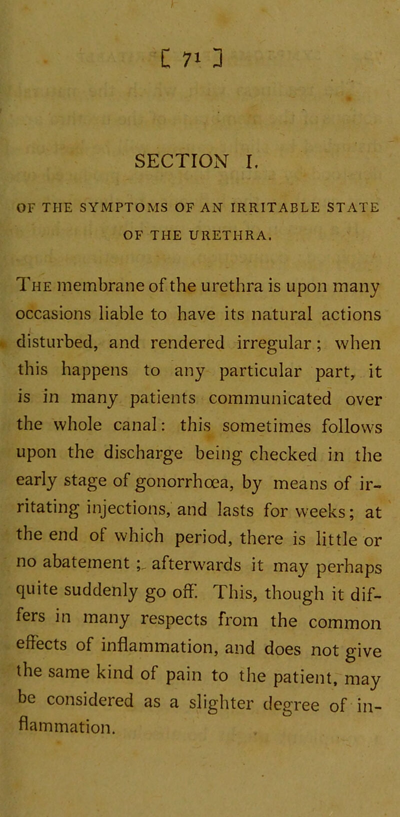 I C 71 J SECTION I. OF THE SYMPTOMS OF AN IRRITABLE STATE OF THE URETHRA. The membrane of the urethra is upon many occasions liable to have its natural actions disturbed, and rendered irregular; when this happens to any particular part,, it is in many patients communicated over the whole canal: this sometimes follows upon the discharge being checked in the early stage of gonorrhoea, by means of ir- ritating injections, and lasts for weeks; at the end of which period, there is little or no abatementafterwards it may perhaps quite suddenly go off. This, though it dif- fers in many respects from the common effects of inflammation, and does not give the same kind of pain to the patient, may be considered as a slighter degree of in- flammation.