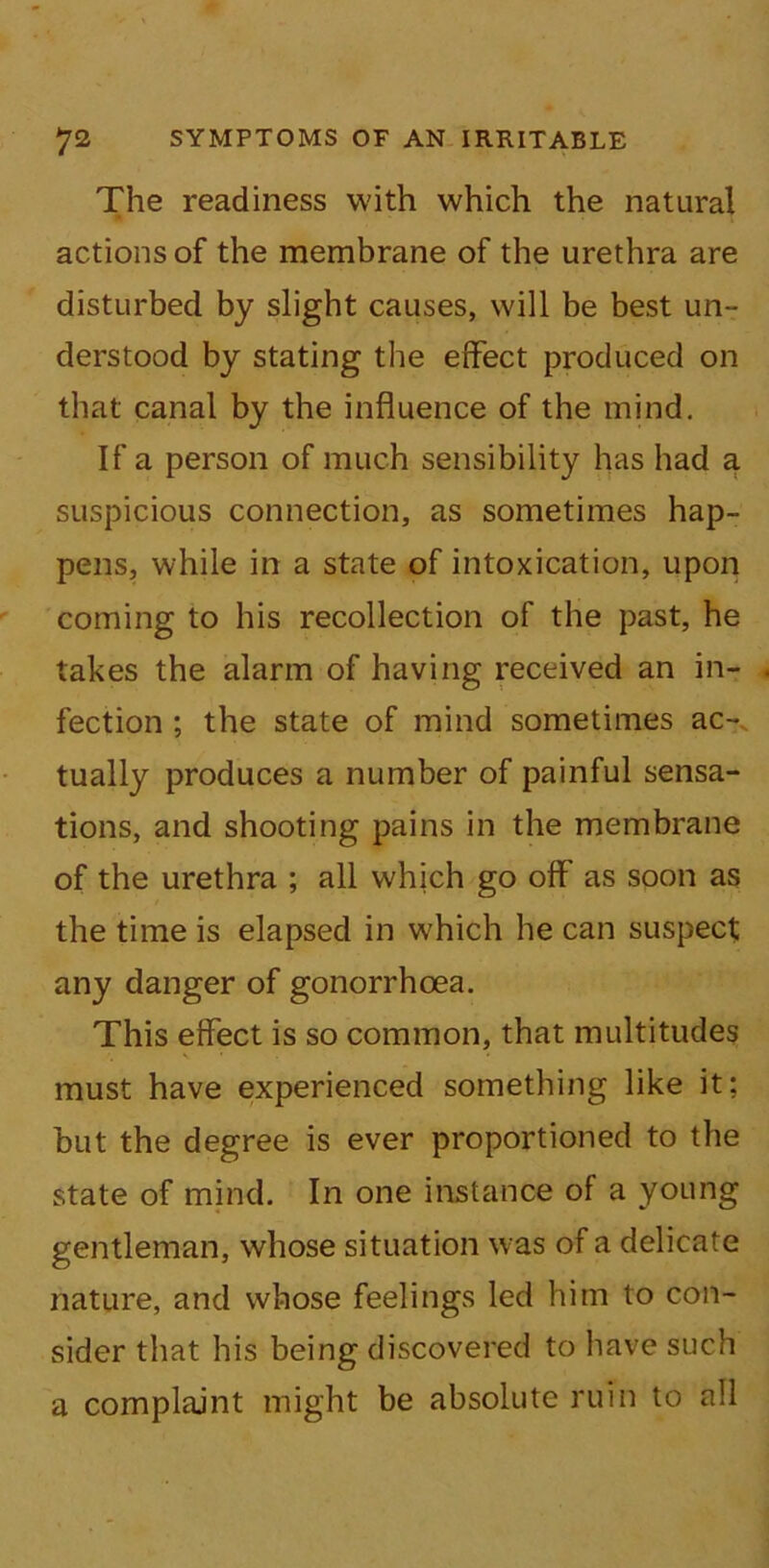 The readiness with which the natural actions of the membrane of the urethra are disturbed by slight causes, will be best un- derstood by stating the effect produced on that canal by the influence of the mind. If a person of much sensibility has had a suspicious connection, as sometimes hap- pens, while in a state of intoxication, upon coming to his recollection of the past, he takes the alarm of having received an in- fection ; the state of mind sometimes ac- tually produces a number of painful sensa- tions, and shooting pains in the membrane of the urethra ; all which go off as soon as the time is elapsed in which he can suspect any danger of gonorrhoea. This effect is so common, that multitudes must have experienced something like it; but the degree is ever proportioned to the state of mind. In one instance of a young gentleman, whose situation was of a delicate nature, and whose feelings led him to con- sider that his being discovered to have such a complajnt might be absolute ruin to all