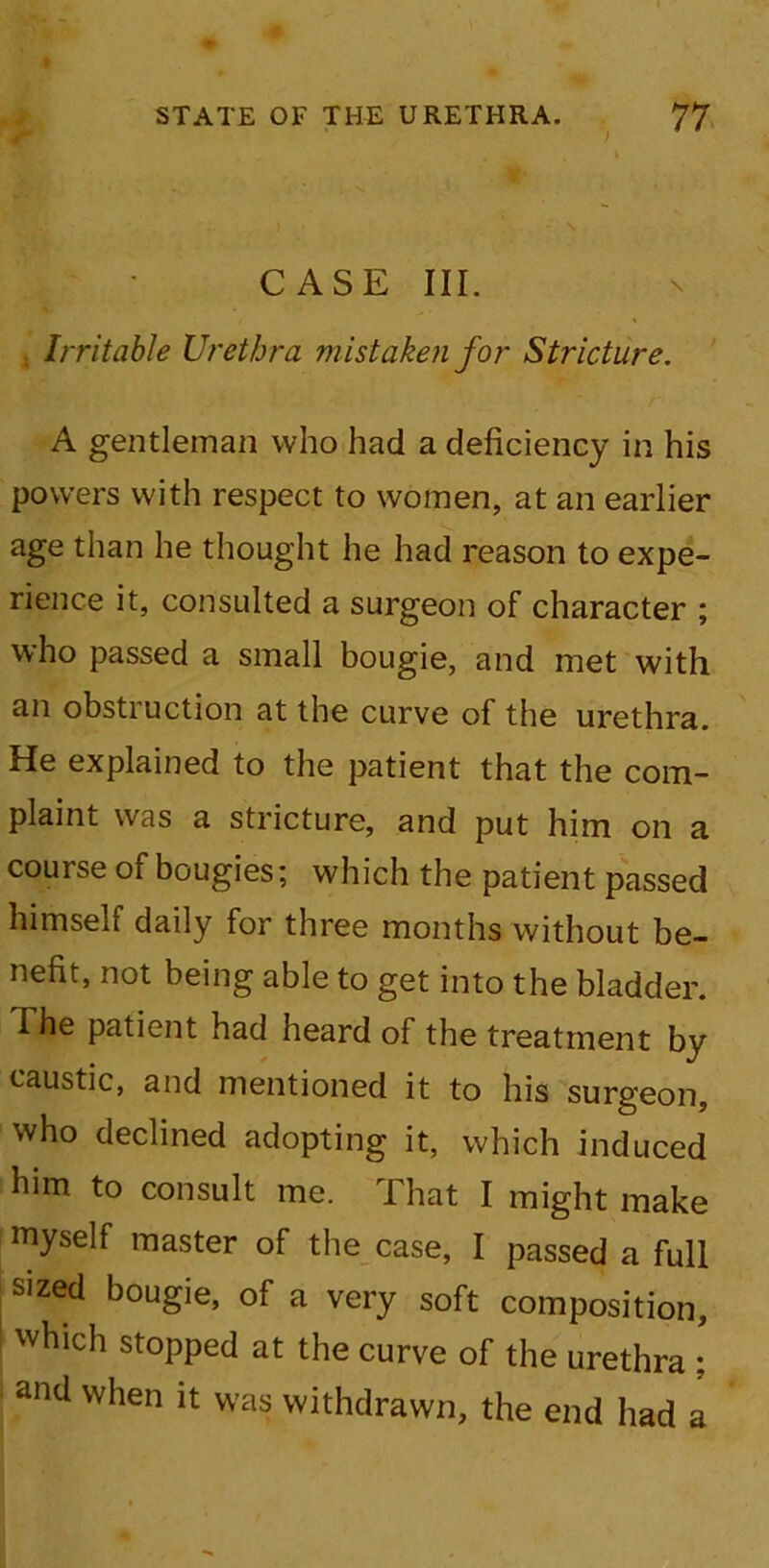 • > CASE III. Irritable Urethra mistaken for Stricture. A gentleman who had a deficiency in his powers with respect to women, at an earlier age than he thought he had reason to expe- rience it, consulted a surgeon of character ; who passed a small bougie, and met with an obstiuction at the curve of the urethra. He explained to the patient that the com- plaint was a stricture, and put him on a course of bougies; which the patient passed himself daily for three months without be- nefit, not being able to get into the bladder. The patient had heard of the treatment by caustic, and mentioned it to his surgeon, who declined adopting it, which induced him to consult me. That I might make myself master of the case, I passed a full sized bougie, of a very soft composition, which stopped at the curve of the urethra ; and when it was withdrawn, the end had a