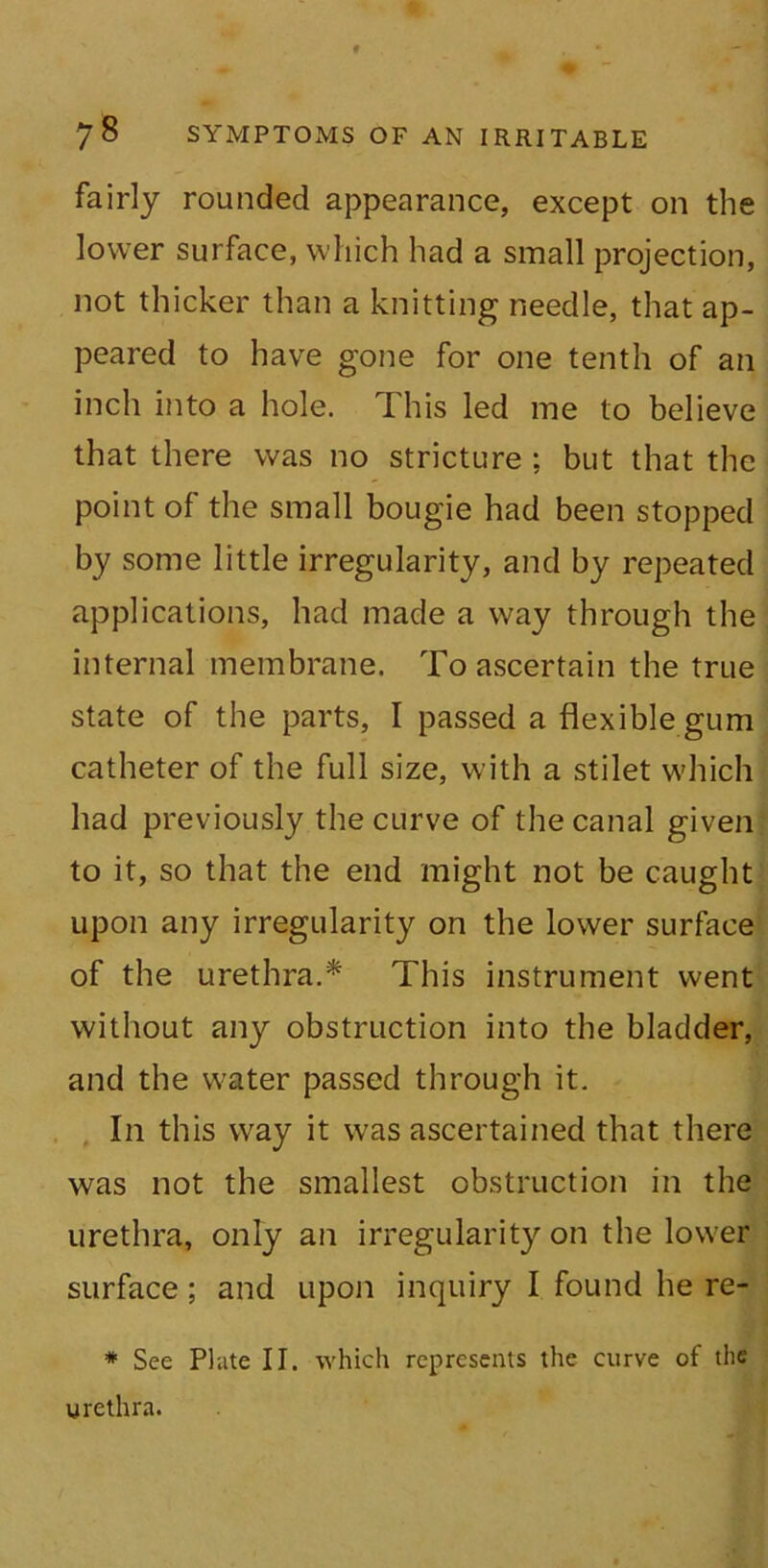 fairly rounded appearance, except on the lower surface, which had a small projection, not thicker than a knitting needle, that ap- peared to have gone for one tenth of an inch into a hole. This led me to believe that there was no stricture ; but that the point of the small bougie had been stopped by some little irregularity, and by repeated applications, had made a way through the internal membrane. To ascertain the true state of the parts, I passed a flexible gum catheter of the full size, with a stilet which had previously the curve of the canal given to it, so that the end might not be caught upon any irregularity on the lower surface of the urethra.* This instrument went without any obstruction into the bladder, and the water passed through it. In this way it was ascertained that there was not the smallest obstruction in the urethra, only an irregularity on the lower surface; and upon inquiry I found he re- * See Plate II. which represents the curve of the urethra.