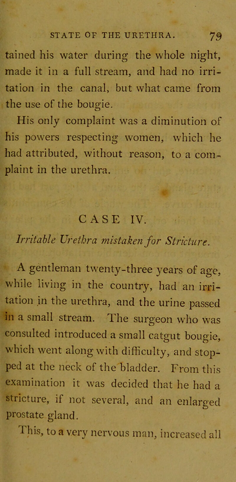 tained his water during the whole night, made it in a full stream, and had no irri- tation in the canal, but what came from the use of the bougie. His only complaint was a diminution of his powers respecting women, which he had attributed, without reason, to a com- plaint in the urethra. CASE IV. Irritable Urethra mistaken for Stricture. A gentleman twenty-three years of age, while living in the country, had an irri- tation in the urethra, and the urine passed in a small stream. The surgeon who was consulted introduced a small catgut bougie, which went along with difficulty, and stop- ped at the neck of the bladder. From this examination it was decided that he had a stricture, if not several, and an enlarged prostate gland. T his, to a very nervous man, increased all