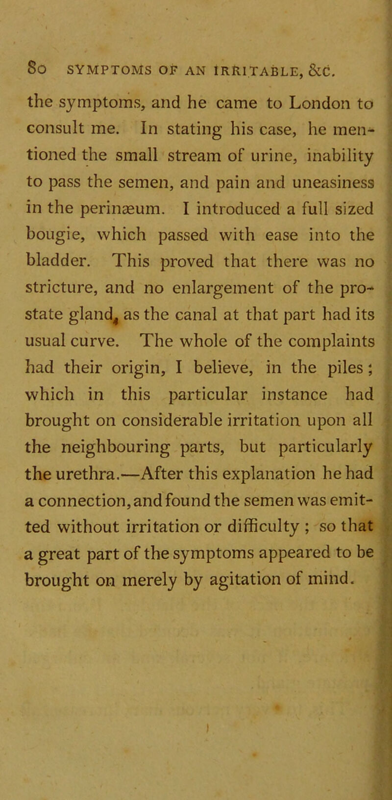 the symptoms, and he came to London to consult me. In stating his case, he men- tioned the small stream of urine, inability to pass the semen, and pain and uneasiness in the perinaeum. I introduced a full sized bougie, which passed with ease into the bladder. This proved that there was no stricture, and no enlargement of the pro- state gland4 as the canal at that part had its usual curve. The whole of the complaints had their origin, I believe, in the piles; which in this particular instance had brought on considerable irritation upon all the neighbouring parts, but particularly the urethra.—After this explanation he had a connection, and found the semen was emit- ted without irritation or difficulty ; so that a great part of the symptoms appeared to be brought on merely by agitation of mind. )